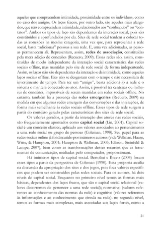 aqueles que compreendem intimidade, proximidade entre os indivíduos, como
no caso dos amigos. Os laços fracos, por outro lado, são aqueles mais alarga-
dos, que não compreendem intimidade, relacionados aos “conhecidos” ou “con-
tatos”. Ambos os tipos de laço são dependentes da interação social, pois são
constituídos e aprofundados por ela. Sites de rede social tendem a colocar to-
das as conexões na mesma categoria, uma vez que, para representar a rede
social, basta “adicionar” pessoas a sua rede. E, uma vez adicionadas, as pesso-
as permanecem ali. Representam, assim, redes de associação, constituídas
pela mera adição de conexões (Recuero, 2009). Essas redes são, assim, cons-
tituídas de modo independente da interação social característica das redes
sociais offline, mas mantidas pelo site de rede social de forma indepentende.
Assim, os laços não são dependentes da interação e da intimidade, como aqueles
laços sociais offline. Eles não se desgastam com o tempo e não necessitam de
investimento de tempo. Para ter um “amigo”, basta adicioná-lo à rede e o
sistema o manterá conectado ao ator. Assim, é possível ter centenas ou milha-
res de conexões, impossíveis de serem mantidas em redes sociais offline. No
entanto, também há a presença das redes emergentes (Recuero, 2009) na
medida em que algumas redes emergem das conversações e das interações, de
forma mais semelhante às redes sociais offline. Esses tipos de rede surgem a
partir do contexto gerado pelas características dos sites de rede social.
       Os valores gerados, a partir da interação dos atores nas redes sociais,
são frequentemente apontados como capital social (Lin, 2001). Capital so-
cial é um conceito elástico, aplicado aos valores associados ao pertencimento
a uma rede social ou grupo de pessoas (Coleman, 1990). Seu papel para as
redes sociais online já foi discutido por inúmeros autores (vide Wellman, Haase,
Witte, & Hampton, 2001; Hampton & Wellman, 2003; Ellison, Steinfeld &
Lampe, 2007), bem como as transformações desses recursos que as ferra-
mentas de comunicação, mediadas pelo computador, proporcionam.
       Há inúmeros tipos de capital social. Bertolini e Bravo (2004) focam
esses tipos a partir da perspectiva de Coleman (1990). Essa proposta auxilia
na discussão da apropriação dos sites e dos jogos, pois foca valores específi-
cos que podem ser construídos pelas redes sociais. Para os autores, há dois
níveis de capital social. Enquanto no primeiro nível temos as formas mais
básicas, dependentes dos laços fracos, que são o capital social relacional (va-
lores decorrentes de pertencer a uma rede social); normativo (valores refe-
rentes ao conhecimento das normas da rede) e cognitivo (valores referentes
às informações e ao conhecimento que circula na rede); no segundo nível,
temos as formas mais complexas, mais associadas aos laços fortes, como a


                                                                             21
 