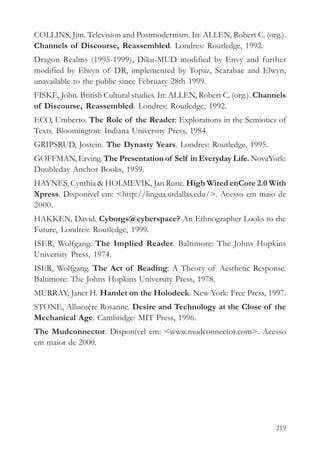 COLLINS, Jim. Television and Postmodernism. In: ALLEN, Robert C. (org.).
Channels of Discourse, Reassembled. Londres: Routledge, 1992.
Dragon Realms (1995-1999), Diku-MUD modified by Envy and further
modified by Elwyn of DR, implemented by Topaz, Scarabae and Elwyn,
unavailable to the public since February 28th 1999.
FISKE, John. British Cultural studies. In: ALLEN, Robert C. (org.). Channels
of Discourse, Reassembled. Londres: Routledge, 1992.
ECO, Umberto. The Role of the Reader: Explorations in the Semiotics of
Texts. Bloomington: Indiana University Press, 1984.
GRIPSRUD, Jostein. The Dynasty Years. Londres: Routledge, 1995.
GOFFMAN, Erving. The Presentation of Self in Everyday Life. NovaYork:
Doubleday Anchor Books, 1959.
HAYNES, Cynthia & HOLMEVIK, Jan Rune. High Wired enCore 2.0 With
Xpress. Disponível em: <http://lingua.utdallas.edu/>. Acesso em maio de
2000.
HAKKEN, David. Cyborgs@cyberspace? An Ethnographer Looks to the
Future, Londres: Routledge, 1999.
ISER, Wolfgang. The Implied Reader. Baltimore: The Johns Hopkins
University Press, 1974.
ISER, Wolfgang. The Act of Reading: A Theory of Aesthetic Response.
Baltimore: The Johns Hopkins University Press, 1978.
MURRAY, Janet H. Hamlet on the Holodeck. New York: Free Press, 1997.
STONE, Allucuère Rosanne. Desire and Technology at the Close of the
Mechanical Age. Cambridge: MIT Press, 1996.
The Mudconnector. Disponível em: <www.mudconnector.com>. Acesso
em maior de 2000.




                                                                        219
 
