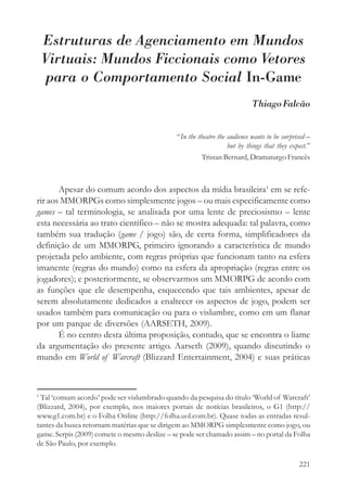 Estruturas de Agenciamento em Mundos
    Virtuais: Mundos Ficcionais como Vetores
    para o Comportamento Social In-Game
                                                                           Thiago Falcão


                                              “In the theatre the audience wants to be surprised –
                                                                  but by things that they expect.”
                                                        Tristan Bernard, Dramaturgo Francês



       Apesar do comum acordo dos aspectos da mídia brasileira1 em se refe-
rir aos MMORPGs como simplesmente jogos – ou mais especificamente como
games – tal terminologia, se analisada por uma lente de preciosismo – lente
esta necessária ao trato científico – não se mostra adequada: tal palavra, como
também sua tradução (game / jogo) são, de certa forma, simplificadores da
definição de um MMORPG, primeiro ignorando a característica de mundo
projetada pelo ambiente, com regras próprias que funcionam tanto na esfera
imanente (regras do mundo) como na esfera da apropriação (regras entre os
jogadores); e posteriormente, se observarmos um MMORPG de acordo com
as funções que ele desempenha, esquecendo que tais ambientes, apesar de
serem absolutamente dedicados a enaltecer os aspectos de jogo, podem ser
usados também para comunicação ou para o vislumbre, como em um flanar
por um parque de diversões (AARSETH, 2009).
       É no centro desta última proposição, contudo, que se encontra o liame
da argumentação do presente artigo. Aarseth (2009), quando discutindo o
mundo em World of Warcraft (Blizzard Entertainment, 2004) e suas práticas



1
 Tal ‘comum acordo’ pode ser vislumbrado quando da pesquisa do título ‘World of Warcraft’
(Blizzard, 2004), por exemplo, nos maiores portais de notícias brasileiros, o G1 (http://
www.g1.com.br) e o Folha Online (http://folha.uol.com.br). Quase todas as entradas resul-
tantes da busca retornam matérias que se dirigem ao MMORPG simplesmente como jogo, ou
game. Serpis (2009) comete o mesmo deslize – se pode ser chamado assim – no portal da Folha
de São Paulo, por exemplo.

                                                                                             221
 