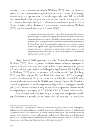 espaciais, evoca o discurso de Angela Ndalianis (2005), sobre os vários as-
pectos do entretenimento contemporâneo, e de como o espaço diegético, que
anteriormente era apenas uma construção segura do outro lado da tela do
cinema ou da televisão, transporta-se para parques temáticos nos quais é pos-
sível vagar pelo mundo ficcional e vislumbrar maravilhas das quais apenas os
efeitos especiais podiam dar conta. É, contudo, outra articulação de Ndalianis
(2005) que interessa diretamente a Aarseth (2009):

                      Formas do entretenimento, como jogos de computador, histórias em
                      quadrinho, parques temáticos e programas de televisão se tornaram com-
                      plexamente interconectados, refletindo os interesses de conglomerados
                      multinacionais que possuem investimentos em inúmeras companhias
                      de mídia. Uma forma de mídia amplia seriamente seus próprios espaços
                      narrativos e espetáculos e aqueles das outras mídias também. Espaços
                      narrativos tecem-se e ampliam-se uns aos outros, tanto que, às vezes, é
                      complicado discutir uma forma da cultura popular sem se referir a outra.
                      (NDALIANIS, 2005, p. 157)2.

       O que Aarseth (2009) aponta em seu artigo diz respeito ao modo como
Ndalianis (2005) enfoca os parques temáticos como ambientes nos quais se
adentra a diegese – o autor norueguês utiliza de uma comparação para se
referir às práticas espaciais desenvolvidas pelos jogadores em World of Warcraft.
Se Ndalianis (2005) aponta os aspectos da franquia Jurassic Park (Spielberg,
1992) – o filme, o jogo The Lost World (Electronic Arts, 1997) e o parque
temático localizado na Ilha da Aventura dos estúdios da Universal, localiza-
do em Orlando, no estado da Flórida, nos Estados Unidos da América –
Aarseth se aproxima do problema por outro ângulo. Para o norueguês, o modo
pelo qual as visitas se dão nos parques temáticos se aproxima exatamente do
modo pelo qual o gameplay do MMORPG World of Warcraft se desenvolve.
       Isso acontece devido ao fato de que os jogadores não podem modifi-
car efetivamente o mundo que se desenvolve sob seus pés – e se o fazem,



2
 Livre tradução: “Entertainment forms such as computer games, comic books, theme parks,
and television shows have become complexly interwoven, reflecting the interests of multinational
conglomerates that have investments in numerous media companies. One media form serially
extends its own narrative spaces and spectacles and those of other media as well. Narrative
spaces weave and extend into and from one another, so much so that, at times, it is difficult to
discuss one form of popular culture without referring to another”.

222
 