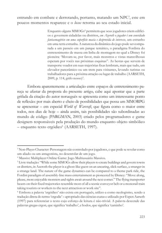 entrando em combate e derrotando, portanto, matando um NPC3, este em
poucos momentos reaparece e o locus retorna ao seu estado inicial.
                        Enquanto alguns MMOGs4 permitem que seus jogadores criem edifíci-
                        os e governem cidadelas ou distritos, em Azeroth o jogador é um convidado
                        fantasmagórico em uma superfície macia e desprovida de interesse, um estranho
                        em uma terra estranha. A natureza da dinâmica do jogo pode ser compa-
                        rada a um passeio em um parque temático, o paradigma Fordista do
                        entretenimento de massa em linha de montagem no qual a Disney foi
                        pioneira: ‘Movam-se, por favor, mais monstros e vistas maravilhosas
                        esperam por vocês nas próximas esquinas”. As bestas que servem de
                        transporte voador em suas trajetórias fixas lembram, mais que tudo, um
                        elevador panorâmico ou um trem para visitantes, levando turistas ou
                        trabalhadores para a próxima atração ou lugar de trabalho (AARSETH,
                        2009, p. 114, grifo nosso)5.

       Embora aparentemente a articulação entre espaços de entretenimento pa-
reça se afastar da proposta do presente artigo, cabe aqui apontar que a parte
grifada da citação do autor norueguês se apresenta como um interessante ponto
de reflexão: por mais aberto e cheio de possibilidades que possa um MMORPG
se apresentar – em especial World of Warcraft, que figura como o maior entre
todos, nos dias de hoje – ainda assim, tais possibilidades são subordinadas ao
mundo de código (PARGMAN, 2003) criado pelos programadores e game
designers responsáveis pela produção do mundo enquanto objeto simbólico
– enquanto texto ergódico6 (AARSETH, 1997).



3
  Non-Player Character: Personagem não controlado por jogadores, e que pode se revelar como
um aliado ou um antagonista, no desenrolar de um jogo.
4
  Massive Multiplayer Online Game: Jogo Multiusuário Massivo.
5
  Livre tradução: “While some MMOGs allow their players to create buildings and govern towns
or districts, in Azeroth the player is a ghost-like guest on an uncaring, slick surface, a stranger in
a strange land. The nature of the game dynamics can be compared to a theme park ride, the
Fordist paradigm of assembly-line mass entertainment as pioneered by Disney: “Move along,
please, more enjoyable monsters and sights await around the next corner.” The flying transporter
beasts on their fixed trajectories resemble most of all a scenic conveyor belt or a monorail train
taking tourists or workers to the next attraction or work site”.
6
  Embora a palavra ‘ergódico’ não exista em português, utilizo-a como neologismo, sendo a
tradução direta do termo ‘ergodic’ – apropriado das ciências exatas e utilizado por Espen Aarseth
(1997) para referenciar o texto cujo esforço de leitura é não-trivial. A palavra descende das
palavras gregas ergon, que significa ‘trabalho’, e hodos, que significa ‘caminho’.


                                                                                                 223
 