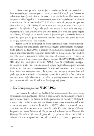 É importante perceber que os jogos eletrônicos funcionam, nos dias de
hoje, como dispositivos que portam uma carga de informação que é reconhe-
cida como força (inter) ativa no processo de produção de sentido desenvolvi-
do pelo usuário/jogador no momento em que este ‘experimenta’ a história
contada – o cibertexto (AARSETH, 1997), na verdade, composto por re-
gras e ficção (JUUL, 2005). É nesse sentido que podemos endereçar o
processo de agência – força pela qual se exerce a vontade sobre o jogo –
argumentando que embora seja possível fazer com que um personagem
de World of Warcraft aja do modo como o jogador que o controla deseja, a
gama de ações que ele pode desempenhar está subordinada a gama de ações
que o jogo permite que ele execute.
       Sendo assim, ao considerar os jogos eletrônicos como sendo dispositi-
vos formados por uma relação entre ficção e regras, entendimento provenien-
te do trabalho de Juul (2005), e levando em conta nosso recente trabalho que
almeja um discernimento categórico melhorado do processo imersivo relativo
aos video games, o presente trabalho pretende: (a) apontar que o processo de
agência, como é apontado por alguns autores (KRZYWINSKA, 2009;
MURRAY, 1997), no que se refere aos MMORPGs, na verdade não é comple-
to – consiste muito mais em uma ilusão de agência, e que tal ilusão pode assumir
tanto o viés relativo às regras como o viés relativo à narrativa que serve como
base para a criação do gameworld; e (b) apontar que esse agenciamento ficcional
pode agir na formação de scripts comportamentais, sugerindo ações e atitudes
que devem ser realizadas – tanto na esfera do gameplay quanto na esfera social
(ou em uma ocasião que hibridize as duas) – pelo jogador.


1. Da Composição dos MMORPGs
       Proveniente do trabalho de Juul (2005), o entendimento dos jogos, como
sendo compostos por regras e ficção, é fruto de uma discussão que permeia o
campo desde meados da década de 1990, quando Espen Aarseth (1997) publi-
cou seu tratado sobre o aspecto sistemático e interativo de certos tipos de texto
– cibertextos, para o autor – e Janet Murray (1997) publicou seu tratado sobre
o aspecto dramático de novos aspectos da mídia. Os dois tratados, Cybertext:
Perspectives on Ergodic Literature, de Espen Aarseth e Hamlet on the Holodeck: The
Future of Narrative in Cyberspace, de Janet Murray, apesar de não serem os únicos
defendendo seus respectivos eixos, são os mais expressivos, e, portanto, os


224
 