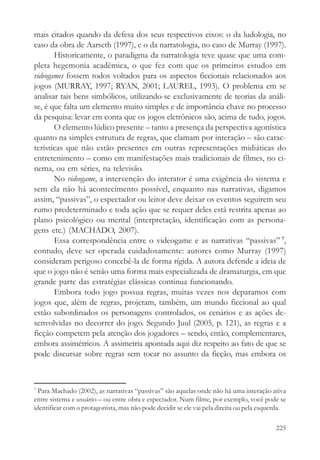 mais citados quando da defesa dos seus respectivos eixos: o da ludologia, no
caso da obra de Aarseth (1997), e o da narratologia, no caso de Murray (1997).
       Historicamente, o paradigma da narratologia teve quase que uma com-
pleta hegemonia acadêmica, o que fez com que os primeiros estudos em
videogames fossem todos voltados para os aspectos ficcionais relacionados aos
jogos (MURRAY, 1997; RYAN, 2001; LAUREL, 1993). O problema em se
analisar tais bens simbólicos, utilizando-se exclusivamente de teorias da análi-
se, é que falta um elemento muito simples e de importância chave no processo
da pesquisa: levar em conta que os jogos eletrônicos são, acima de tudo, jogos.
       O elemento lúdico presente – tanto a presença da perspectiva agonística
quanto na simples estrutura de regras, que clamam por interação – são carac-
terísticas que não estão presentes em outras representações midiáticas do
entretenimento – como em manifestações mais tradicionais de filmes, no ci-
nema, ou em séries, na televisão.
       No videogame, a intervenção do interator é uma exigência do sistema e
sem ela não há acontecimento possível, enquanto nas narrativas, digamos
assim, “passivas”, o espectador ou leitor deve deixar os eventos seguirem seu
rumo predeterminado e toda ação que se requer deles está restrita apenas ao
plano psicológico ou mental (interpretação, identificação com as persona-
gens etc.) (MACHADO, 2007).
       Essa correspondência entre o videogame e as narrativas “passivas” 7,
contudo, deve ser operada cuidadosamente: autores como Murray (1997)
consideram perigoso concebê-la de forma rígida. A autora defende a ideia de
que o jogo não é senão uma forma mais especializada de dramaturgia, em que
grande parte das estratégias clássicas continua funcionando.
       Embora todo jogo possua regras, muitas vezes nos deparamos com
jogos que, além de regras, projetam, também, um mundo ficcional ao qual
estão subordinados os personagens controlados, os cenários e as ações de-
senvolvidas no decorrer do jogo. Segundo Juul (2005, p. 121), as regras e a
ficção competem pela atenção dos jogadores – sendo, então, complementares,
embora assimétricos. A assimetria apontada aqui diz respeito ao fato de que se
pode discursar sobre regras sem tocar no assunto da ficção, mas embora os



7
  Para Machado (2002), as narrativas “passivas” são aquelas onde não há uma interação ativa
entre sistema e usuário – ou entre obra e espectador. Num filme, por exemplo, você pode se
identificar com o protagonista, mas não pode decidir se ele vai pela direita ou pela esquerda.

                                                                                          225
 