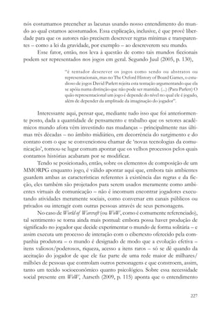 nós costumamos preencher as lacunas usando nosso entendimento do mun-
do ao qual estamos acostumados. Essa explicação, inclusive, é que provê liber-
dade para que os autores não precisem descrever regras mínimas e transparen-
tes – como a lei da gravidade, por exemplo – ao descreverem seu mundo.
       Esse fator, então, nos leva à questão de como tais mundos ficcionais
podem ser representados nos jogos em geral. Segundo Juul (2005, p. 130),

                  “é tentador descrever os jogos como sendo ou abstratos ou
                  representacionais, mas no The Oxford History of Board Games, o estu-
                  dioso de jogos David Parlett rejeita esta tentação argumentando que ela
                  se apóia numa distinção que não pode ser mantida. (...) (Para Parlett) O
                  quão representacional um jogo é depende do nível no qual ele é jogado,
                  além de depender da amplitude da imaginação do jogador”.

       Interessante aqui, pensar que, mediante tudo isso que foi anteriormen-
te posto, dada a quantidade de pensamento e trabalho que os setores acadê-
micos mundo afora vêm investindo nas mudanças – principalmente nas últi-
mas três décadas – no âmbito midiático, em decorrência do surgimento e do
contato com o que se convencionou chamar de ‘novas tecnologias da comu-
nicação’, tornou-se lugar comum apontar que os velhos processos pelos quais
contamos histórias acabaram por se modificar.
       Tendo se posicionado, então, sobre os elementos de composição de um
MMORPG enquanto jogo, é válido apontar aqui que, embora tais ambientes
guardem ambas as características referentes à existência das regras e da fic-
ção, eles também são projetados para serem usados meramente como ambi-
entes virtuais de comunicação – não é incomum encontrar jogadores execu-
tando atividades meramente sociais, como conversar em canais públicos ou
privados ou interagir com outras pessoas através de seus personagens.
       No caso de World of Warcraft (ou WoW, como é comumente referenciado),
tal sentimento se torna ainda mais pontual: embora possa haver produção de
significado no jogador que decide experimentar o mundo de forma solitária – e
assim executa um processo de interação com o cibertexto oferecido pela com-
panhia produtora – o mundo é designado de modo que a evolução efetiva –
itens valiosos/poderosos, riqueza, acesso a itens raros – só se dê quando da
aceitação do jogador de que ele faz parte de uma rede maior de milhares/
milhões de pessoas que controlam outros personagens e que constroem, assim,
tanto um tecido socioeconômico quanto psicológico. Sobre essa necessidade
social presente em WoW, Aarseth (2009, p. 115) aponta que o entendimento


                                                                                      227
 