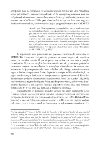apropriado para tal fenômeno é o de aceitar que ele consiste em uma “crueldade
social automática” – uma necessidade não só de interagir regularmente com sua
própria rede de contatos, mas também com o ‘outro generalizado’, para usar um
termo caro a Goffman (1959), pois não é suficiente apenas lidar com o grupo
limitado de conhecidos, caso o objetivo seja a progressão efetiva no MMORPG:
                          Aqueles que falham para com o grupo falham para com eles mesmos
                          na busca pela evolução, e logo percebem-se procurando por outro gru-
                          po. A crueldade social automática desse mecanismo é tão elegante quanto
                          anti-ética. Jogadores casuais precisam defender-se; deslealdade para com
                          o grupo e para com o jogo é sua própria punição. Num nível institucional
                          maior, as guildas funcionam como linhas de montagem supervisiona-
                          das por jogadores que procuram prover aos jogadores mais dedicados
                          recebam todas as recompensas e benefícios que o jogo pode oferecer
                          (AARSETH, 2009, p. 115).10

       É importante aqui posicionar, no presente exercício de discussão, os
MMORPGs como um componente particular de uma categoria de amplitude
maior: os mundos virtuais. O grande ponto que acaba por criar essa separação
conceitual se dá por um simples fato: mundos virtuais são geralmente projetados
para servirem como mero ambiente de interação, e não dialogam fortemente com
a estrutura do jogo representada, neste trabalho, pelo diálogo intermitente entre
regras e ficção – e quando o fazem, depositam a responsabilidade da criação de
regras ou de espaços ficcionais no componente da apropriação social. Esse tipo
de fenômeno pode ser observado no hoje desértico Second Life (Linden Lab, 2003),
onde complexas regras de etiqueta foram criadas por usuários, assim como ilhas11
inteiras dedicadas a um aspecto ficcional específico: como ilhas que replicam
cenários de WoW ou ilhas que replicam a Inglaterra vitoriana.
       Culturalmente, os primeiros mundos virtuais não eram exatamente jogos.
É senso comum que os primeiros mundos virtuais presentes na Internet eram
compostos basicamente por comunidades (nos tempos das BBSs, Bulletin Board
Systems) e salas de Chat, em softwares como o mIRC, ou em páginas avulsas,
rede afora. Essa referência nos leva diretamente de volta ao conceito dos MUDs


10
   Livre tradução: “Those who fail the group fail themselves in the quest for leveling up, and soon find
themselves looking for another group. The automatic social cruelty of this mechanism is as elegant as it is
unethical. Casual players must fend for themselves; disloyalty to the group and to the game is its own
punishment. On a higher institutional level, the guilds function as player-policed assembly lines in an attempt
to ensure that the most dedicated players receive all the rewards and benefits the game has to offer”.
11
   Os territórios, em Second Life, são independentes uns dos outros, sem uma compleição
geográfica contínua, como em World of Warcraft – por isso são chamados de ‘ilhas’.

228
 