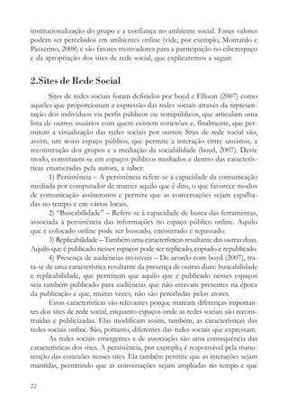 institucionalização do grupo e a confiança no ambiente social. Esses valores
podem ser percebidos em ambientes online (vide, por exemplo, Montardo e
Passerino, 2008) e são fatores motivadores para a participação no ciberespaço
e da apropriação dos sites de rede social, que explicaremos a seguir.


2.Sites de Rede Social
       Sites de redes sociais foram definidos por boyd e Ellison (2007) como
aqueles que proporcionam a expressão das redes sociais através da represen-
tação dos indivíduos via perfis públicos ou semipúblicos, que articulam uma
lista de outros usuários com quem existem conexões e, finalmente, que per-
mitem a visualização das redes sociais por outros. Sites de rede social são,
assim, um novo espaço público, que permite a interação entre usuários, a
reconstrução dos grupos e a mediação da sociabilidade (boyd, 2007). Deste
modo, constituem-se em espaços públicos mediados e dentro das caracterís-
ticas enumeradas pela autora, a saber:
       1) Persistência – A persistência refere-se à capacidade da comunicação
mediada por computador de manter aquilo que é dito, o que favorece modos
de comunicação assíncronos e permite que as conversações sejam espalha-
das no tempo e em vários locais.
       2) “Buscabilidade” – Refere-se à capacidade de busca das ferramentas,
associada à persistência das informações no espaço público online. Aquilo
que é colocado online pode ser buscado, encontrado e repassado.
       3) Replicabilidade – Também uma características resultante das outras duas.
Aquilo que é publicado nesses espaços pode ser replicado, copiado e republicado.
       4) Presença de audiências invisíveis – De acordo com boyd (2007), tra-
ta-se de uma característica resultante da presença de outras duas: buscabilidade
e replicabilidade, que permitem que aquilo que é publicado nesses espaços
seja também publicado para audiências que não estavam presentes na época
da publicação e que, muitas vezes, não são percebidas pelos atores.
       Essas características são relevantes porque marcam diferenças importan-
tes dos sites de rede social, enquanto espaços onde as redes sociais são recons-
truídas e publicizadas. Elas modificam assim, também, as características das
redes sociais online. São, portanto, diferentes das redes sociais que expressam.
       As redes sociais emergentes e de associação são uma consequência das
características dos sites. A persistência, por exemplo, é responsável pela manu-
tenção das conexões nesses sites. Ela também permite que as interações sejam
mantidas, permitindo que as conversações sejam ampliadas no tempo e que

22
 