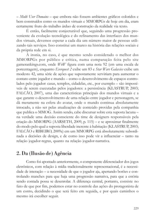 – Multi User Domains – que embora não fossem ambientes gráficos coloridos e
bem construídos como os mundos virtuais e MMORPGs de hoje em dia, eram
certamente fruto do trabalho árduo de construção da realidade via texto.
      É então, facilmente conjecturável que, seguindo uma progressão pro-
veniente da evolução tecnológica e do refinamento das interfaces dos mun-
dos virtuais, devemos esperar a cada dia um número maior de pessoas utili-
zando tais serviços. Isso constitui um marco na história das relações sociais e
da própria rede em si.
      A ironia, no caso, é que mesmo sendo considerado o melhor dos
MMORPGs por público e crítica, numa comparação feita pelo site
gamerankings.com, onde WoW figura com uma nota 92 (em uma escala de
porcentagem), enquanto Everquest 2 exibe um 83 e Star Wars Galaxies exibe um
modesto 42, uma série de ações que supostamente serviriam para aumentar o
contato entre jogador e mundo – como o desenvolvimento de espaços contro-
lados pelo jogador: casas, templos, cidadelas, etc., por exemplo – são impossí-
veis de serem executadas pelos jogadores: a persistência (KLASTRUP, 2003;
FALCÃO, 2007), uma das características principais dos mundos virtuais e a
que garante o desenvolvimento de uma relação entre jogador e personagem, se
dá meramente na esfera do avatar, onde o mundo continua absolutamente
intocado, a não ser pelas atualizações de conteúdo providas pela companhia
que publica o MMOG. Assim sendo, cabe discursar sobre esta suposta lacuna –
na verdade uma decisão consciente do time de designers responsáveis pela
criação do MMORPG (AARSETH, 2009, p. 115) – e se aproximar finalmente
do modo pelo qual a suposta liberdade inerente à habitação (KLASTRUP, 2003;
FALCÃO e RIBEIRO, 2009a) em um MMORPG está absolutamente subordi-
nada a decisões de design, e de como isso pode vir a influenciar – tanto na
relação jogador-regras, quanto na relação jogador-narrativa.


2. Da (Ilusão de) Agência
       Como foi apontado anteriormente, o componente diferenciador dos jogos
eletrônicos, com relação à mídia tradicionalmente representacional, é a necessi-
dade de interação – a necessidade de que o jogador aja, apertando botões e con-
trolando manches para que haja uma progressão narrativa, para que a estória
sendo contada possa se desenrolar. A diferença central, portanto, consiste no
fato de que por fim, podemos estar no controle das ações do protagonista de
um conto, decidindo o que será feito em seguida, e por quais caminhos o
mesmo irá escolher seguir.

                                                                            229
 