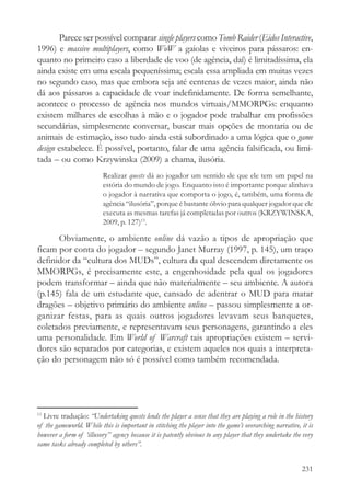 Parece ser possível comparar single players como Tomb Raider (Eidos Interactive,
1996) e massive multiplayers, como WoW a gaiolas e viveiros para pássaros: en-
quanto no primeiro caso a liberdade de voo (de agência, daí) é limitadíssima, ela
ainda existe em uma escala pequeníssima; escala essa ampliada em muitas vezes
no segundo caso, mas que embora seja até centenas de vezes maior, ainda não
dá aos pássaros a capacidade de voar indefinidamente. De forma semelhante,
acontece o processo de agência nos mundos virtuais/MMORPGs: enquanto
existem milhares de escolhas à mão e o jogador pode trabalhar em profissões
secundárias, simplesmente conversar, buscar mais opções de montaria ou de
animais de estimação, isso tudo ainda está subordinado a uma lógica que o game
design estabelece. É possível, portanto, falar de uma agência falsificada, ou limi-
tada – ou como Krzywinska (2009) a chama, ilusória.
                          Realizar quests dá ao jogador um sentido de que ele tem um papel na
                          estória do mundo de jogo. Enquanto isto é importante porque alinhava
                          o jogador à narrativa que comporta o jogo, é, também, uma forma de
                          agência “ilusória”, porque é bastante óbvio para qualquer jogador que ele
                          executa as mesmas tarefas já completadas por outros (KRZYWINSKA,
                          2009, p. 127)13.

      Obviamente, o ambiente online dá vazão a tipos de apropriação que
ficam por conta do jogador – segundo Janet Murray (1997, p. 145), um traço
definidor da “cultura dos MUDs”, cultura da qual descendem diretamente os
MMORPGs, é precisamente este, a engenhosidade pela qual os jogadores
podem transformar – ainda que não materialmente – seu ambiente. A autora
(p.145) fala de um estudante que, cansado de adentrar o MUD para matar
dragões – objetivo primário do ambiente online – passou simplesmente a or-
ganizar festas, para as quais outros jogadores levavam seus banquetes,
coletados previamente, e representavam seus personagens, garantindo a eles
uma personalidade. Em World of Warcraft tais apropriações existem – servi-
dores são separados por categorias, e existem aqueles nos quais a interpreta-
ção do personagem não só é possível como também recomendada.




13
  Livre tradução: “Undertaking quests lends the player a sense that they are playing a role in the history
of the gameworld. While this is important in stitching the player into the game’s overarching narrative, it is
however a form of ‘illusory’’ agency because it is patently obvious to any player that they undertake the very
same tasks already completed by others”.


                                                                                                         231
 
