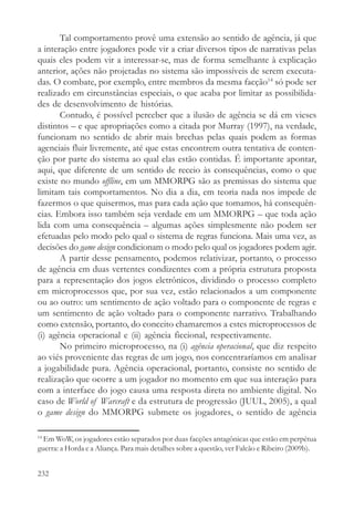 Tal comportamento provê uma extensão ao sentido de agência, já que
a interação entre jogadores pode vir a criar diversos tipos de narrativas pelas
quais eles podem vir a interessar-se, mas de forma semelhante à explicação
anterior, ações não projetadas no sistema são impossíveis de serem executa-
das. O combate, por exemplo, entre membros da mesma facção14 só pode ser
realizado em circunstâncias especiais, o que acaba por limitar as possibilida-
des de desenvolvimento de histórias.
       Contudo, é possível perceber que a ilusão de agência se dá em vieses
distintos – e que apropriações como a citada por Murray (1997), na verdade,
funcionam no sentido de abrir mais brechas pelas quais podem as formas
agenciais fluir livremente, até que estas encontrem outra tentativa de conten-
ção por parte do sistema ao qual elas estão contidas. É importante apontar,
aqui, que diferente de um sentido de receio às consequências, como o que
existe no mundo offline, em um MMORPG são as premissas do sistema que
limitam tais comportamentos. No dia a dia, em teoria nada nos impede de
fazermos o que quisermos, mas para cada ação que tomamos, há consequên-
cias. Embora isso também seja verdade em um MMORPG – que toda ação
lida com uma consequência – algumas ações simplesmente não podem ser
efetuadas pelo modo pelo qual o sistema de regras funciona. Mais uma vez, as
decisões do game design condicionam o modo pelo qual os jogadores podem agir.
       A partir desse pensamento, podemos relativizar, portanto, o processo
de agência em duas vertentes condizentes com a própria estrutura proposta
para a representação dos jogos eletrônicos, dividindo o processo completo
em microprocessos que, por sua vez, estão relacionados a um componente
ou ao outro: um sentimento de ação voltado para o componente de regras e
um sentimento de ação voltado para o componente narrativo. Trabalhando
como extensão, portanto, do conceito chamaremos a estes microprocessos de
(i) agência operacional e (ii) agência ficcional, respectivamente.
       No primeiro microprocesso, na (i) agência operacional, que diz respeito
ao viés proveniente das regras de um jogo, nos concentraríamos em analisar
a jogabilidade pura. Agência operacional, portanto, consiste no sentido de
realização que ocorre a um jogador no momento em que sua interação para
com a interface do jogo causa uma resposta direta no ambiente digital. No
caso de World of Warcraft e da estrutura de progressão (JUUL, 2005), a qual
o game design do MMORPG submete os jogadores, o sentido de agência

14
  Em WoW, os jogadores estão separados por duas facções antagônicas que estão em perpétua
guerra: a Horda e a Aliança. Para mais detalhes sobre a questão, ver Falcão e Ribeiro (2009b).


232
 