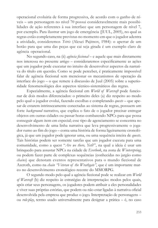 operacional evoluiria de forma progressiva, de acordo com o ganho de ní-
veis – um personagem no nível 70 possui consideravelmente mais possibi-
lidades de ação referentes à sua interface que um personagem de nível 7,
por exemplo. Para ilustrar um jogo de emergência (JUUL, 2005), no qual as
regras estão completamente previstas no momento em que o jogador adentra
a atividade, consideremos Tetris (Alexei Pajitnov, 1984): o apertar de um
botão para que uma das peças que cai seja girada é um exemplo claro de
agência operacional.
       No segundo caso, na (ii) agência ficcional – e aquele que mais diretamente
nos interessa no presente artigo – consideraremos especificamente as ações
que um jogador pode executar no intuito de desenvolver aspectos da narrati-
va do título em questão. Como se pode perceber, é praticamente impossível
falar de agência ficcional sem mencionar os mecanismos de operação da
interface do jogo – o que remete à discussão de Juul (2005) sobre a superio-
ridade fenomenológica dos aspectos técnico-sistemáticos das regras.
       Especialmente, a agência ficcional em World of Warcraft pode funcio-
nar de dois modos diferenciados: o primeiro deles (a) diz respeito ao modo
pelo qual o jogador evolui, fazendo escolhas e completando quests – que ape-
sar de estarem intrinsecamente conectadas ao sistema de regras, possuem um
forte background narrativo, que explica o fato de o jogador precisar entregar
objetos em outras cidades ou passar horas combatendo NPCs para que possa
conseguir algum item em especial; esse tipo de agenciamento se concentra no
desenvolvimento de uma linha narrativa que leva progressivamente o joga-
dor rumo ao fim do jogo – conta uma história de forma ligeiramente cronoló-
gica, já que um jogador pode ignorar uma, ou uma sequência inteira de quests.
Tais histórias podem ser somente tarefas que um jogador executa para uma
comunidade, como a quest “Are we there, Yeti?”, na qual a ideia é usar um
brinquedo para assustar NPCs na cidade de Everlook, na zona de Winterspring;
ou podem fazer parte de complexas sequências (conhecidas no jargão como
chains) que denotam eventos representativos para o mundo ficcional de
Azeroth, como na chain “Veteran of the Wrathgate”, que é um importante mar-
co no desenvolvimento cronológico recente do MMORPG.
       O segundo modo pelo qual a agência ficcional pode se realizar em World
of Warcraft (b) diz respeito às estratégias de interpretação: modos pelos quais,
após criar seus personagens, os jogadores podem atribuir a eles personalidades
e viver suas próprias estórias, que podem ou não estar ligadas à narrativa oficial
desenvolvida pela empresa que produz o jogo. Interpretação de personagens –
ou role-play, termo usado universalmente para designar a prática – é, no caso

                                                                              233
 