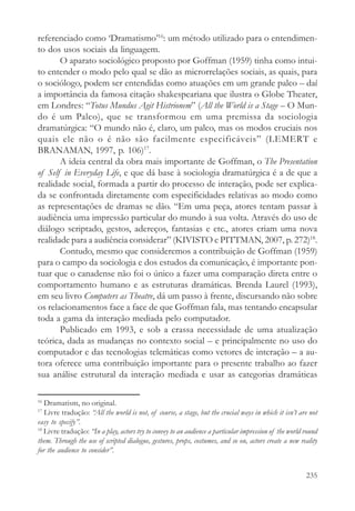 referenciado como ‘Dramatismo’16: um método utilizado para o entendimen-
to dos usos sociais da linguagem.
       O aparato sociológico proposto por Goffman (1959) tinha como intui-
to entender o modo pelo qual se dão as microrrelações sociais, as quais, para
o sociólogo, podem ser entendidas como atuações em um grande palco – daí
a importância da famosa citação shakespeariana que ilustra o Globe Theater,
em Londres: “Totus Mundus Agit Histrionem” (All the World is a Stage – O Mun-
do é um Palco), que se transformou em uma premissa da sociologia
dramatúrgica: “O mundo não é, claro, um palco, mas os modos cruciais nos
quais ele não o é não são facilmente especificáveis” (LEMERT e
BRANAMAN, 1997, p. 106)17.
       A ideia central da obra mais importante de Goffman, o The Presentation
of Self in Everyday Life, e que dá base à sociologia dramatúrgica é a de que a
realidade social, formada a partir do processo de interação, pode ser explica-
da se confrontada diretamente com especificidades relativas ao modo como
as representações de dramas se dão. “Em uma peça, atores tentam passar à
audiência uma impressão particular do mundo à sua volta. Através do uso de
diálogo scriptado, gestos, adereços, fantasias e etc., atores criam uma nova
realidade para a audiência considerar” (KIVISTO e PITTMAN, 2007, p. 272)18.
       Contudo, mesmo que consideremos a contribuição de Goffman (1959)
para o campo da sociologia e dos estudos da comunicação, é importante pon-
tuar que o canadense não foi o único a fazer uma comparação direta entre o
comportamento humano e as estruturas dramáticas. Brenda Laurel (1993),
em seu livro Computers as Theatre, dá um passo à frente, discursando não sobre
os relacionamentos face a face de que Goffman fala, mas tentando encapsular
toda a gama da interação mediada pelo computador.
       Publicado em 1993, e sob a crassa necessidade de uma atualização
teórica, dada as mudanças no contexto social – e principalmente no uso do
computador e das tecnologias telemáticas como vetores de interação – a au-
tora oferece uma contribuição importante para o presente trabalho ao fazer
sua análise estrutural da interação mediada e usar as categorias dramáticas

16
   Dramatism, no original.
17
   Livre tradução: “All the world is not, of course, a stage, but the crucial ways in which it isn’t are not
easy to specify”.
18
   Livre tradução: “In a play, actors try to convey to an audience a particular impression of the world round
them. Through the use of scripted dialogue, gestures, props, costumes, and so on, actors create a new reality
for the audience to consider”.


                                                                                                        235
 