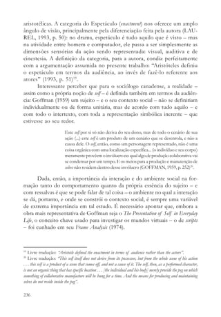 aristotélicas. A categoria do Espetáculo (enactment) nos oferece um amplo
ângulo de visão, principalmente pela diferenciação feita pela autora (LAU-
REL, 1993, p. 50): no drama, espetáculo é tudo aquilo que é visto – mas
na atividade entre homem e computador, ele passa a ser simplesmente as
dimensões sensórias da ação sendo representada: visual, auditiva e de
cinestesia. A definição da categoria, para a autora, condiz perfeitamente
com a argumentação assumida no presente trabalho: “Aristóteles definiu
o espetáculo em termos da audiência, ao invés de fazê-lo referente aos
atores” (1993, p. 51)19.
       Interessante perceber que para o sociólogo canadense, a realidade –
assim como a própria noção de self – é definida também em termos da audiên-
cia: Goffman (1959) um sujeito – e o seu contexto social – não se definiriam
individualmente ou de forma unitária, mas de acordo com tudo aquilo – e
com todo o intertexto, com toda a representação simbólica inerente – que
estivesse ao seu redor.
                            Este self por si só não deriva do seu dono, mas de todo o cenário de sua
                            ação (...) este self é um produto de um cenário que se desenrola, e não a
                            causa dele. O self, então, como um personagem representado, não é uma
                            coisa orgânica com uma localização específica... (o indivíduo e seu corpo)
                            meramente provêem o invólucro no qual algo de produção colaborativa vai
                            se condensar por um tempo. E os meios para a produção e manutenção de
                            selves não residem dentro desse invólucro (GOFFMAN, 1959, p. 252)20.

       Dada, então, a importância da interação e do ambiente social na for-
mação tanto do comportamento quanto da própria essência do sujeito – e
com ressalvas é que se pode falar de tal coisa – o ambiente no qual a interação
se dá, portanto, e onde se constrói o contexto social, é sempre uma variável
de extrema importância em tal estudo. É necessário apontar que, embora a
obra mais representativa de Goffman seja o The Presentation of Self in Everyday
Life, o conceito chave usado para investigar os mundos virtuais – o de scripts
– foi cunhado em seu Frame Analysis (1974).



19
    Livre tradução: “Aristotle defined the enactment in terms of audience rather than the actors”.
20
    Livre tradução: “This self itself does not derive from its possessor, but from the whole scene of his action
. . . this self is a product of a scene that comes off, and not a cause of it. The self, then, as a performed character,
is not an organic thing that has specific location . . . [the individual and his body] merely provide the peg on which
something of collaborative manufacture will be hung for a time. And the means for producing and maintaining
selves do not reside inside the peg”.

236
 