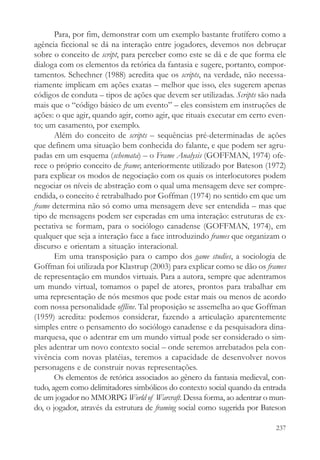 Para, por fim, demonstrar com um exemplo bastante frutífero como a
agência ficcional se dá na interação entre jogadores, devemos nos debruçar
sobre o conceito de script, para perceber como este se dá e de que forma ele
dialoga com os elementos da retórica da fantasia e sugere, portanto, compor-
tamentos. Schechner (1988) acredita que os scripts, na verdade, não necessa-
riamente implicam em ações exatas – melhor que isso, eles sugerem apenas
códigos de conduta – tipos de ações que devem ser utilizadas. Scripts são nada
mais que o “código básico de um evento” – eles consistem em instruções de
ações: o que agir, quando agir, como agir, que rituais executar em certo even-
to; um casamento, por exemplo.
       Além do conceito de scripts – sequências pré-determinadas de ações
que definem uma situação bem conhecida do falante, e que podem ser agru-
padas em um esquema (schemata) – o Frame Analysis (GOFFMAN, 1974) ofe-
rece o próprio conceito de frame; anteriormente utilizado por Bateson (1972)
para explicar os modos de negociação com os quais os interlocutores podem
negociar os níveis de abstração com o qual uma mensagem deve ser compre-
endida, o conceito é retrabalhado por Goffman (1974) no sentido em que um
frame determina não só como uma mensagem deve ser entendida – mas que
tipo de mensagens podem ser esperadas em uma interação: estruturas de ex-
pectativa se formam, para o sociólogo canadense (GOFFMAN, 1974), em
qualquer que seja a interação face a face introduzindo frames que organizam o
discurso e orientam a situação interacional.
       Em uma transposição para o campo dos game studies, a sociologia de
Goffman foi utilizada por Klastrup (2003) para explicar como se dão os frames
de representação em mundos virtuais. Para a autora, sempre que adentramos
um mundo virtual, tomamos o papel de atores, prontos para trabalhar em
uma representação de nós mesmos que pode estar mais ou menos de acordo
com nossa personalidade offline. Tal proposição se assemelha ao que Goffman
(1959) acredita: podemos considerar, fazendo a articulação aparentemente
simples entre o pensamento do sociólogo canadense e da pesquisadora dina-
marquesa, que o adentrar em um mundo virtual pode ser considerado o sim-
ples adentrar um novo contexto social – onde seremos arrebatados pela con-
vivência com novas platéias, teremos a capacidade de desenvolver novos
personagens e de construir novas representações.
       Os elementos de retórica associados ao gênero da fantasia medieval, con-
tudo, agem como delimitadores simbólicos do contexto social quando da entrada
de um jogador no MMORPG World of Warcraft. Dessa forma, ao adentrar o mun-
do, o jogador, através da estrutura de framing social como sugerida por Bateson

                                                                           237
 