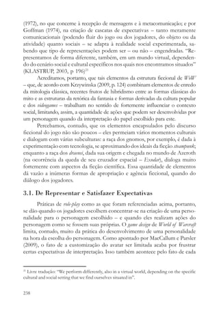 (1972), no que concerne à recepção de mensagens e à metacomunicação; e por
Goffman (1974), na criação de cascatas de expectativas – tanto meramente
comunicacionais (podendo fluir do jogo ou dos jogadores, do objeto ou da
atividade) quanto sociais – se adapta à realidade social experimentada, sa-
bendo que tipo de representações podem ser – ou não – engendradas. “Re-
presentamos de forma diferente, também, em um mundo virtual, dependen-
do do cenário social e cultural específicos nos quais nos encontramos situados”
(KLASTRUP, 2003, p 196)21
       Acreditamos, portanto, que tais elementos da estrutura ficcional de WoW
– que, de acordo com Krzywinska (2009, p. 124) combinam elementos de enredo
da mitologia clássica, recentes frutos de hibridismo entre as formas clássicas do
mito e as estruturas da retórica da fantasia e formas derivadas da cultura popular
e dos videogames – trabalham no sentido de fortemente influenciar o contexto
social, limitando, assim, a quantidade de ações que podem ser desenvolvidas por
um personagem quando da interpretação do papel escolhido para este.
       Percebamos, contudo, que os elementos encapsulados pelo discurso
ficcional do jogo não são poucos – eles permeiam vários momentos culturais
e dialogam com várias subculturas: a raça dos gnomos, por exemplo, é dada à
experimentação com tecnologia, se aproximando dos ideais da ficção steampunk;
enquanto a raça dos draenei, dada sua origem e chegada no mundo de Azeroth
(na ocorrência da queda de seu cruzador espacial – Exodar), dialoga muito
fortemente com aspectos da ficção científica. Essa quantidade de elementos
dá vazão a inúmeras formas de apropriação e agência ficcional, quando do
diálogo dos jogadores.

3.1. De Representar e Satisfazer Expectativas
       Práticas de role-play como as que foram referenciadas acima, portanto,
se dão quando os jogadores escolhem concentrar-se na criação de uma perso-
nalidade para o personagem escolhido – e quando eles realizam ações do
personagem como se fossem suas próprias. O game design de World of Warcraft
limita, contudo, muito da prática do desenvolvimento de uma personalidade
na hora da escolha do personagem. Como apontado por MacCallum e Parsler
(2009), o fato de a customização do avatar ser limitada acaba por frustrar
certas expectativas de interpretação. Isso também acontece pelo fato de cada


21
  Livre tradução: “We perform differently, also in a virtual world, depending on the specific
cultural and social setting that we find ourselves situated in”.


238
 