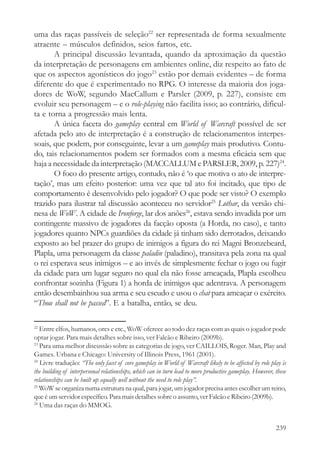 uma das raças passíveis de seleção22 ser representada de forma sexualmente
atraente – músculos definidos, seios fartos, etc.
       A principal discussão levantada, quando da aproximação da questão
da interpretação de personagens em ambientes online, diz respeito ao fato de
que os aspectos agonísticos do jogo23 estão por demais evidentes – de forma
diferente do que é experimentado no RPG. O interesse da maioria dos joga-
dores de WoW, segundo MacCallum e Parsler (2009, p. 227), consiste em
evoluir seu personagem – e o role-playing não facilita isso; ao contrário, dificul-
ta e torna a progressão mais lenta.
       A única faceta do gameplay central em World of Warcraft possível de ser
afetada pelo ato de interpretação é a construção de relacionamentos interpes-
soais, que podem, por conseguinte, levar a um gameplay mais produtivo. Contu-
do, tais relacionamentos podem ser formados com a mesma eficácia sem que
haja a necessidade da interpretação (MACCALLUM e PARSLER, 2009, p. 227)24.
       O foco do presente artigo, contudo, não é ‘o que motiva o ato de interpre-
tação’, mas um efeito posterior: uma vez que tal ato foi incitado, que tipo de
comportamento é desenvolvido pelo jogador? O que pode ser visto? O exemplo
trazido para ilustrar tal discussão aconteceu no servidor25 Lothar, da versão chi-
nesa de WoW. A cidade de Ironforge, lar dos anões26, estava sendo invadida por um
contingente massivo de jogadores da facção oposta (a Horda, no caso), e tanto
jogadores quanto NPCs guardiões da cidade já tinham sido derrotados, deixando
exposto ao bel prazer do grupo de inimigos a figura do rei Magni Bronzebeard,
Plapla, uma personagem da classe paladin (paladino), transitava pela zona na qual
o rei esperava seus inimigos – e ao invés de simplesmente fechar o jogo ou fugir
da cidade para um lugar seguro no qual ela não fosse ameaçada, Plapla escolheu
confrontar sozinha (Figura 1) a horda de inimigos que adentrava. A personagem
então desembainhou sua arma e seu escudo e usou o chat para ameaçar o exército.
“Thou shall not be passed”. E a batalha, então, se deu.

22
   Entre elfos, humanos, orcs e etc., WoW oferece ao todo dez raças com as quais o jogador pode
optar jogar. Para mais detalhes sobre isso, ver Falcão e Ribeiro (2009b).
23
   Para uma melhor discussão sobre as categorias de jogo, ver CAILLOIS, Roger. Man, Play and
Games. Urbana e Chicago: University of Illinois Press, 1961 (2001).
24
   Livre tradução: “The only facet of core gameplay in World of Warcraft likely to be affected by role play is
the building of interpersonal relationships, which can in turn lead to more productive gameplay. However, these
relationships can be built up equally well without the need to role play”.
25
   WoW se organiza numa estrutura na qual, para jogar, um jogador precisa antes escolher um reino,
que é um servidor específico. Para mais detalhes sobre o assunto, ver Falcão e Ribeiro (2009b).
26
   Uma das raças do MMOG.


                                                                                                          239
 