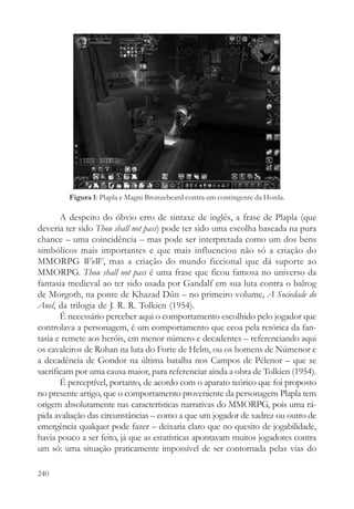 Figura 1: Plapla e Magni Bronzebeard contra um contingente da Horda.

       A despeito do óbvio erro de sintaxe de inglês, a frase de Plapla (que
deveria ter sido Thou shall not pass) pode ter sido uma escolha baseada na pura
chance – uma coincidência – mas pode ser interpretada como um dos bens
simbólicos mais importantes e que mais influenciou não só a criação do
MMORPG WoW, mas a criação do mundo ficcional que dá suporte ao
MMORPG. Thou shall not pass é uma frase que ficou famosa no universo da
fantasia medieval ao ter sido usada por Gandalf em sua luta contra o balrog
de Morgoth, na ponte de Khazad Dûn – no primeiro volume, A Sociedade do
Anel, da trilogia de J. R. R. Tolkien (1954).
       É necessário perceber aqui o comportamento escolhido pelo jogador que
controlava a personagem, é um comportamento que ecoa pela retórica da fan-
tasia e remete aos heróis, em menor número e decadentes – referenciando aqui
os cavaleiros de Rohan na luta do Forte de Helm, ou os homens de Númenor e
a decadência de Gondor na última batalha nos Campos de Pélenor – que se
sacrificam por uma causa maior, para referenciar ainda a obra de Tolkien (1954).
       É perceptível, portanto, de acordo com o aparato teórico que foi proposto
no presente artigo, que o comportamento proveniente da personagem Plapla tem
origem absolutamente nas características narrativas do MMORPG, pois uma rá-
pida avaliação das circunstâncias – como a que um jogador de xadrez ou outro de
emergência qualquer pode fazer – deixaria claro que no quesito de jogabilidade,
havia pouco a ser feito, já que as estatísticas apontavam muitos jogadores contra
um só: uma situação praticamente impossível de ser contornada pelas vias do

240
 