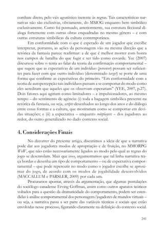 combate direto, pelo viés agonístico inerente às regras. Tais características nar-
rativas não são exclusivas, obviamente, do MMOG enquanto bem simbólico
exclusivamente. Como foi pontuado, anteriormente, sua estrutura ficcional di-
aloga fortemente com outras obras enquadradas no mesmo gênero – e com
outras estruturas simbólicas da cultura contemporânea.
       Em conformidade com o que é esperado de um jogador que escolhe
interpretar, portanto, as ações da personagem vão na mesma direção que a
retórica da fantasia parece reafirmar: a de que é melhor morrer com honra
nos campos de batalha do que fugir e ser tido como covarde. Yee (2007)
discursou sobre o tema ao falar da teoria da confirmação comportamental –
que sugere que as expectativas de um indivíduo (perceiver) possam ser suficien-
tes para fazer com que outro indivíduo (denominado target) se porte de uma
forma que confirme as expectativas do primeiro. “Em conformidade com a
teoria de autopercepção tais indivíduos passam a se comportar do modo como
eles acreditam que aqueles que os observam esperariam” (YEE, 2007, p.27).
Dois fatores aqui agiriam como limitadores – e impulsionadores, ao mesmo
tempo – do sentimento de agência: (i) toda a bagagem simbólica presente na
retórica da fantasia, ou seja, scripts desenhados ao longo dos anos e do diálogo
entre essas formas e a cultura, que mostrariam como se comportar em devi-
das situações; e (ii) a expectativa – enquanto roleplayers – dos jogadores ao
redor, do outro generalizado no dado contexto social.


4. Considerações Finais
       No decorrer do presente artigo, discutimos a ideia de que a narrativa
pode dar aos jogadores modos de apropriação e de fruição, no MMORPG
WoW, que não estão necessariamente ligados ao modo pelo qual as regras do
jogo se desenrolam. Mais que isso, argumentamos que tal linha narrativa tra-
ça bordas e desenha um tipo de comportamento – ou de expectativa compor-
tamental – que pode repercutir no modo como o jogador escolhe se aproxi-
mar do jogo, de acordo com os modos de jogabilidade desenvolvidos
(MACCALLUM e PARSLER, 2009) por cada um.
       Procuramos apontar, através da argumentação, que algumas postulações
do sociólogo canadense Erving Goffman, assim como outros aparatos teóricos
voltados para a questão da dramaticidade do comportamento, podem ser esten-
didas à análise comportamental dos personagens/jogadores de mundos virtuais –
ou seja, a narrativa passa a ser parte das variáveis técnicas e sociais que estão
envolvidas nesse processo, figurando claramente na definição do contexto social.

                                                                              241
 