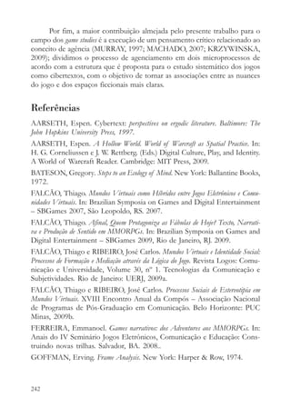 Por fim, a maior contribuição almejada pelo presente trabalho para o
campo dos game studies é a execução de um pensamento crítico relacionado ao
conceito de agência (MURRAY, 1997; MACHADO, 2007; KRZYWINSKA,
2009); dividimos o processo de agenciamento em dois microprocessos de
acordo com a estrutura que é proposta para o estudo sistemático dos jogos
como cibertextos, com o objetivo de tornar as associações entre as nuances
do jogo e dos espaços ficcionais mais claras.


Referências
AARSETH, Espen. Cybertext: perspectives on ergodic literature. Baltimore: The
John Hopkins University Press, 1997.
AARSETH, Espen. A Hollow World. World of Warcraft as Spatial Practice. In:
H. G. Corneliussen e J. W. Rettberg. (Eds.) Digital Culture, Play, and Identity.
A World of Warcraft Reader. Cambridge: MIT Press, 2009.
BATESON, Gregory. Steps to an Ecology of Mind. New York: Ballantine Books,
1972.
FALCÃO, Thiago. Mundos Virtuais como Híbridos entre Jogos Eletrônicos e Comu-
nidades Virtuais. In: Brazilian Symposia on Games and Digital Entertainment
– SBGames 2007, São Leopoldo, RS. 2007.
FALCÃO, Thiago. Afinal, Quem Protagoniza as Fábulas de Hoje? Texto, Narrati-
va e Produção de Sentido em MMORPGs. In: Brazilian Symposia on Games and
Digital Entertainment – SBGames 2009, Rio de Janeiro, RJ. 2009.
FALCÃO, Thiago e RIBEIRO, José Carlos. Mundos Virtuais e Identidade Social:
Processos de Formação e Mediação através da Lógica do Jogo. Revista Logos: Comu-
nicação e Universidade, Volume 30, nº 1. Tecnologias da Comunicação e
Subjetividades. Rio de Janeiro: UERJ, 2009a.
FALCÃO, Thiago e RIBEIRO, José Carlos. Processos Sociais de Estereotipia em
Mundos Virtuais. XVIII Encontro Anual da Compós – Associação Nacional
de Programas de Pós-Graduação em Comunicação. Belo Horizonte: PUC
Minas, 2009b.
FERREIRA, Emmanoel. Games narrativos: dos Adventures aos MMORPGs. In:
Anais do IV Seminário Jogos Eletrônicos, Comunicação e Educação: Cons-
truindo novas trilhas. Salvador, BA. 2008..
GOFFMAN, Erving. Frame Analysis. New York: Harper & Row, 1974.



242
 