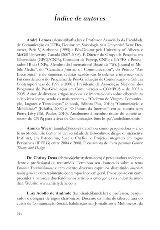 Índice de autores

       André Lemos (alemos@ufba.br) é Professor Associado da Faculdade
de Comunicação da UFBa, Doutor em Sociologia pela Université René Des-
cartes, Paris V, Sorbonne (1995) e Pós-Doutor pela University of Alberta e
McGill University, Canadá (2007-2008). É Diretor do Grupo de Pesquisa em
Cibercidade (GPC)/CNPq, Consultor da Fapesp, CNPq e CAPES e Pesqui-
sador 1B do CNPq. Membro do International Board da “Wi. Journal of Mo-
bile Media”, do “Canadian Journal of Communication”, do Prêmio “Ars
Electronica” e de inúmeras revistas acadêmicas brasileiras e internacionais.
Foi coordenador do Programa de Pós-Graduação de Comunicação e Cultura
Contemporâneas de 1997 a 2000 e Presidente da Associação Nacional dos
Programas de Pós-Graduação em Comunicação – COMPÓS – de 2003 a
2005. Autor de diversos artigos nacionais e internacionais sobre cibercultura
e de vários livros, sendo os mais recentes – “Caderno de Viagem. Comunica-
ção, Lugares e Tecnologias” (e-book, Editora Plus, 2010); “Comunicação e
Mobilidade” (Edufba, 2009) e “O Futuro da Internet”, em co-autoria com
Pierre Lévy (Ed. Paulus, 2010). Atualmente é membro titular do comitê as-
sessor do CNPq para a área de Comunicação. Site: http://andrelemos.info

      Annika Waern (annika@sics.se) trabalhou como pesquisadora – che-
fe no Mobile Life Center na Universidade de Estocolmo e dirigiu o Interactive
Instituct, em Estocolmo, Suécia. Chefiou o Projeto Integrado em Jogos
Pervasivos (IPERG) entre 2004 e 2008. É co-autora do livro pervasive Games:
Theory and Design

        Dr. Christy Dena (christy@christydena.com) é pesquisadora indepen-
dente e profissional de transmidia. Terminou seu doutorado sobre o tema
Práticas Transmidiáticas e tem escrito diversos capítulos discutindo alternate
reality games e entretenimento contemporâneo em geral. Preocupa-se em com-
preender a natureza dos fenômenos artísticos emergentes na indústria mun-
dial. Website www.christydena.com

      Luiz Adolfo de Andrade (laandrade@uneb.br) é professor, pesqui-
sador e designer de jogos eletrônicos. Docente da linha de cibercultura do
curso de Comunicação Social, habilitação em Jornalismo e Multimeios, da

244
 