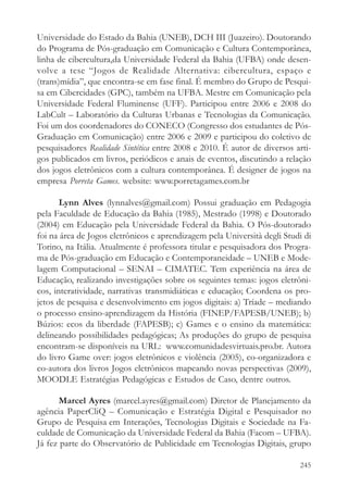 Universidade do Estado da Bahia (UNEB), DCH III (Juazeiro). Doutorando
do Programa de Pós-graduação em Comunicação e Cultura Contemporânea,
linha de cibercultura,da Universidade Federal da Bahia (UFBA) onde desen-
volve a tese “Jogos de Realidade Alternativa: cibercultura, espaço e
(trans)mídia”, que encontra-se em fase final. É membro do Grupo de Pesqui-
sa em Cibercidades (GPC), também na UFBA. Mestre em Comunicação pela
Universidade Federal Fluminense (UFF). Participou entre 2006 e 2008 do
LabCult – Laboratório da Culturas Urbanas e Tecnologias da Comunicação.
Foi um dos coordenadores do CONECO (Congresso dos estudantes de Pós-
Graduação em Comunicação) entre 2006 e 2009 e participou do coletivo de
pesquisadores Realidade Sintética entre 2008 e 2010. É autor de diversos arti-
gos publicados em livros, periódicos e anais de eventos, discutindo a relação
dos jogos eletrônicos com a cultura contemporânea. É designer de jogos na
empresa Porreta Games. website: www.porretagames.com.br

       Lynn Alves (lynnalves@gmail.com) Possui graduação em Pedagogia
pela Faculdade de Educação da Bahia (1985), Mestrado (1998) e Doutorado
(2004) em Educação pela Universidade Federal da Bahia. O Pós-doutorado
foi na área de Jogos eletrônicos e aprendizagem pela Università degli Studi di
Torino, na Itália. Atualmente é professora titular e pesquisadora dos Progra-
ma de Pós-graduação em Educação e Contemporaneidade – UNEB e Mode-
lagem Computacional – SENAI – CIMATEC. Tem experiência na área de
Educação, realizando investigações sobre os seguintes temas: jogos eletrôni-
cos, interatividade, narrativas transmidiáticas e educação; Coordena os pro-
jetos de pesquisa e desenvolvimento em jogos digitais: a) Tríade – mediando
o processo ensino-aprendizagem da História (FINEP/FAPESB/UNEB); b)
Búzios: ecos da liberdade (FAPESB); c) Games e o ensino da matemática:
delineando possibilidades pedagógicas; As produções do grupo de pesquisa
encontram-se disponíveis na URL: www.comunidadesvirtuais.pro.br. Autora
do livro Game over: jogos eletrônicos e violência (2005), co-organizadora e
co-autora dos livros Jogos eletrônicos mapeando novas perspectivas (2009),
MOODLE Estratégias Pedagógicas e Estudos de Caso, dentre outros.

       Marcel Ayres (marcel.ayres@gmail.com) Diretor de Planejamento da
agência PaperCliQ – Comunicação e Estratégia Digital e Pesquisador no
Grupo de Pesquisa em Interações, Tecnologias Digitais e Sociedade na Fa-
culdade de Comunicação da Universidade Federal da Bahia (Facom – UFBA).
Já fez parte do Observatório de Publicidade em Tecnologias Digitais, grupo

                                                                          245
 