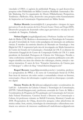 vinculado à UFBA e à agência de publicidade Propeg, no qual desenvolveu
pesquisas sobre Publicidade em Mídias Locativas, Realidade Aumentada e Mo-
bile Marketing. Foi Co-organizador do Ebook #MidiasSociais: Perspectivas,
Tendências e Reflexões. Hoje, desenvolve uma pesquisa sobre Gerenciamento
de Impressões na Comunicação Organizacional em Mídias Sociais.

      Markus Montola (montola@iki.fi) é pesquisador e designer de jogos
pervasivos. É um dos autores do livro Pervasive Games: Theory and Design (2009).
Desenvolve pesquisa de doutorado sobre jogos pervasivos e role play na Uni-
versidade de Tampére, Finlândia.
       Nelson Zagalo (nzagalo@gmail.com) é Professor Auxiliar na Universi-
dade do Minho (UM). Realizou o doutoramento em Tecnologias da Comunica-
ção pela Universidade de Aveiro sobre paradigmas de interacção em ambientes
virtuais. É membro da comissão directiva do Mestrado em Tecnologia e Arte
Digital da UM. É responsável pelo área de investigação em Media Interactivos
do Centro de Estudos de Comunicação e Sociedade da UM. É co-director do
Laboratório EngageLab do Centro de Computação Gráfica da UM. E é ainda
presidente da Sociedade Portuguesa de Ciências dos Videojogos. Presidiu a
várias conferências científicas e possui mais de quarenta publicações com arbi-
tragem científica nas áreas das ciências dos videojogos, cinema, emoção e nar-
rativas interactivas. É autor do livro “Emoções Interactivas, do Cinema para
os Videojogos” e editor do blog “virtual-illusion.blogspot.com”
      Raquel Recuero (raquel@pontomidia.com.br) é jornalista, professo-
ra e pesquisadora do PPGL e do curso de Comunicação Social da UCPel.
Suas áreas de interesse são redes sociais e comunidades virtuais na Internet,
conversação e fluxos de informação e capital social no ciberespaço e jornalis-
mo digital.
      Simone Pereira de Sá (sibonei.sa@gmail.com) é coordenadora do
LabCult – Laboratório da Culturas Urbanas e Tecnologias da Comunicação;
(HTTP://labcult.blogspot.com), professora associada do Curso de Mídia e
Coordenadora do Programa de Pós-graduação em Comunicação da Universi-
dade Federal Fluminense. Cientista Social e Doutora em Comunicação e
Cultura, foi professora visitante na McGill University, Montreal, Canadá em
2008. Pesquisadora do CNpq, desenvolve pesquisa sobre plataformas de
música online. Som, música, tecnologias da comunicação e cibercultura cons-
tituem seu universo de interesses acadêmicos.E-mail:sibonei.sa.@gmail.com

246
 