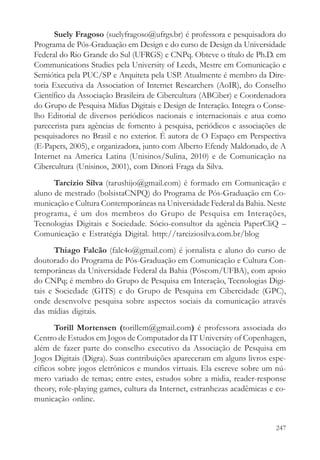 Suely Fragoso (suelyfragoso@ufrgs.br) é professora e pesquisadora do
Programa de Pós-Graduação em Design e do curso de Design da Universidade
Federal do Rio Grande do Sul (UFRGS) e CNPq. Obteve o título de Ph.D. em
Communications Studies pela University of Leeds, Mestre em Comunicação e
Semiótica pela PUC/SP e Arquiteta pela USP. Atualmente é membro da Dire-
toria Executiva da Association of Internet Researchers (AoIR), do Conselho
Científico da Associação Brasileira de Cibercultura (ABCiber) e Coordenadora
do Grupo de Pesquisa Mídias Digitais e Design de Interação. Integra o Conse-
lho Editorial de diversos periódicos nacionais e internacionais e atua como
parecerista para agências de fomento à pesquisa, periódicos e associações de
pesquisadores no Brasil e no exterior. É autora de O Espaço em Perspectiva
(E-Papers, 2005), e organizadora, junto com Alberto Efendy Maldonado, de A
Internet na America Latina (Unisinos/Sulina, 2010) e de Comunicação na
Cibercultura (Unisinos, 2001), com Dinorá Fraga da Silva.
      Tarcízio Silva (tarushijo@gmail.com) é formado em Comunicação e
aluno de mestrado (bolsistaCNPQ) do Programa de Pós-Graduação em Co-
municação e Cultura Contemporâneas na Universidade Federal da Bahia. Neste
programa, é um dos membros do Grupo de Pesquisa em Interações,
Tecnologias Digitais e Sociedade. Sócio-consultor da agência PaperCliQ –
Comunicação e Estratégia Digital. http://tarciziosilva.com.br/blog
       Thiago Falcão (falc4o@gmail.com) é jornalista e aluno do curso de
doutorado do Programa de Pós-Graduação em Comunicação e Cultura Con-
temporâneas da Universidade Federal da Bahia (Póscom/UFBA), com apoio
do CNPq; é membro do Grupo de Pesquisa em Interação, Tecnologias Digi-
tais e Sociedade (GITS) e do Grupo de Pesquisa em Cibercidade (GPC),
onde desenvolve pesquisa sobre aspectos sociais da comunicação através
das mídias digitais.
       Torill Mortensen (torillem@gmail.com) é professora associada do
Centro de Estudos em Jogos de Computador da IT University of Copenhagen,
além de fazer parte do conselho executivo da Associação de Pesquisa em
Jogos Digitais (Digra). Suas contribuições apareceram em alguns livros espe-
cíficos sobre jogos eletrônicos e mundos virtuais. Ela escreve sobre um nú-
mero variado de temas; entre estes, estudos sobre a midia, reader-response
theory, role-playing games, cultura da Internet, estranhezas acadêmicas e co-
municação online.


                                                                         247
 