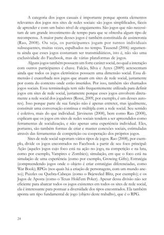 A categoria dos jogos casuais é importante porque aponta elementos
relevantes dos jogos nos sites de redes sociais: são jogos simplificados, fáceis
de aprender e com um baixo nível de engajamento. São jogos que não necessi-
tam de um grande investimento de tempo para que se obtenha algum tipo de
recompensa. A maior parte desses jogos é também constituída de assincronia
(Rao, 2008). Ou seja, os participantes jogam por turnos individuais
subsequentes, muitas vezes, espalhados no tempo. Tausend (2006) argumen-
ta ainda que esses jogos costumam ser transmidiáticos, isto é, não são uma
exclusividade do Facebook, mas de várias plataformas de jogos.
        Alguns jogos também possuem um forte caráter social, no qual a interação
com outros participantes é chave. Falcão, Silva e Ayres (2009) acrescentam
ainda que todos os jogos eletrônicos possuem uma dimensão social. Essa di-
mensão é exacerbada nos jogos que atuam em sites de rede social, justamente
por conta do contexto onde estão inseridos. Por isso, também são chamados
jogos sociais. Essa terminologia tem sido frequentemente utilizada para definir
jogos em sites de rede social, justamente porque esses jogos envolvem direta-
mente a rede social dos jogadores (Rossi, 2009, por exemplo, é um desses auto-
res). Isso porque parte de sua função não é apenas entreter, mas igualmente,
constituir uma conversação contínua e múltipla com a rede social. Seu sentido
é coletivo, mais do que individual. Järvinenn (2008), bem como Rao (2008),
explicam que os jogos em sites de redes sociais tendem a ser apreendidos como
ferramentas de socialização, e não apenas uma experiência individual. Eles,
portanto, são também formas de criar e manter conexões sociais, estimuladas
através das ferramentas de competição ou cooperação dos próprios jogos.
        Sites de rede social suportam vários tipos de jogos. Rao (2008), por exem-
plo, divide os jogos encontrados no Facebook a partir de seu foco principal:
Ação (aqueles jogos cujo foco está na ação no jogo, na competição e na luta,
como por exemplo, Vampires e Zombies); simulação, em que o foco está na
simulação de uma experiência (como por exemplo, Growing Gifts); Estratégia
(compreendendo jogos onde o objeto é criar estratégias diferenciadas, como
War Book); RPGs (nos quais há a criação de personagens, com um mundo ane-
xo); Puzzles ou Quebra-Cabeças (como o Bejeweled Blitz, por exemplo); e os
Jogos de Aposta (como o Texas Hold’em Poker). Apesar dessa divisão não ser
eficiente para abarcar todos os jogos existentes em todos os sites de rede social,
ela é interessante para pontuar a diversidade dos tipos encontrados. Ela também
aponta um tipo fundamental de jogo (objeto deste trabalho), que é o RPG.




24
 