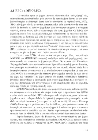 3.1 RPGs e MMORPGs
       Há variados tipos de jogos. Aqueles denominados “role playing” são,
normalmente, caracterizados pela criação de personagem dentro de um con-
junto de regras e a interação deste com esse conjunto de regras (Myers, 2007).
RPGs são jogos de faz de conta, caracterizados pela construção de uma nar-
rativa de fantasia, na qual os jogadores constróem personagens e interagem
entre si, muitas vezes, sob a coordenação de outro jogador. Os RPGs são
jogos em que o foco está na narrativa, no cumprimento de missões e no des-
cobrimento da história que está por trás do jogo. Embora muitos também
compreendam batalhas, há várias ações complexas que compreendem a
interação com outros jogadores, a compreensão e o uso das regras estabelecidas
para o jogo e a participação em um “mundo” construído por essas regras.
RPG, portanto, possui um conjunto de características que compreende uma
categoria ampla de jogos, tanto online quanto offline.
       Dentro dos RPGs, há uma outra categoria específica, denominada
MMOGS ou MMORPGS (massively multiplayer online role playing games), que
compreende um conjunto de jogos específicos. De acordo com Zaharias e
Papargyris (2009), estes se constituem em tipos diferentes de jogos na Internet,
cuja principal característica é a presença de um mundo virtual, onde há a
interação através de um avatar e da mediação pelo computador. A base dos
MMORPGs é a construção da narrativa pelo jogador através de suas ações
no jogo, sua “imersão” no jogo, através do avatar, construindo narrativas
próprias, progredindo e interagindo com outros jogadores. São, portanto, jo-
gos que demandam um envolvimento e um investimento alto do jogador,
para que receba as recompensas do jogo.
       MMORPGs também são jogos que compreendem uma cultura específi-
ca, emergente e característica do grupo social que o apropriou. Yee (2006)
explica ainda que os MMORPGs são capazes de atingir uma gama variada de
jogadores, tanto pela pluralidade de tipos de jogo possíveis quanto pela capaci-
dade de atingir interesses (como por exemplo, o social) diferentes. Klastrup
(2003) discute que a performance dos indivíduos, principalmente através da
interação de uns com os outros, nesses jogos, é fundamental para a narrativa
que é construída e percebida por eles. Assim, as personagens criadas são funda-
mentais para os MMORPGs e são parte das características narrativas destes.
       Especificamente, jogos do Facebook, por constituirem-se em jogos
casuais, pouco imersivos e simples, não seriam MMORPGs, de acordo com a
proposta de Zaharias e Papargyris (2009). MMORPGs exigiriam um nível

                                                                             25
 
