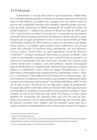 4.1 O Facebook
       O Facebook10 é o site de rede social no qual observamos o Mafia Wars.
Foi escolhido, primeiro, porque concentra um número expressivo de usuários
(mais de 400 milhões, de acordo com o próprio site, um número maior de
pessoas que a população brasileira, por exemplo). Segundo, porque tem cres-
cido de modo consistente no Brasil, alcançando, de acordo com dados do
Inside Facebook11, 3 milhões de usuários no Brasil em abril de 2010, quase
15% a mais do que em março do mesmo ano e mostrando um crescimento
acelerado. Terceiro, porque parte desse crescimento é também devido ao gran-
de apelo que os jogos apresentam no site. O site foi desenvolvido por Mark
Zuckerberg e lançado em 2004. Iniciou-se como um site menor, mas rapida-
mente cresceu e se espalhou pelo mundo, sendo atualmente o site de rede
social mais utilizado. O Facebook tinha, inicialmente, um foco diferente:
buscava, como o nome indica, ser uma reprodução virtual dos famosos
“yearbooks”12 escolares americanos. Para entrar, era preciso ser filiado a uma
escola ou universidade (e, portanto, ter um e-mail da escola em questão), e as
redes eram estabelecidas com base nesse foco. Os perfis dos usuários eram
visíveis apenas para os amigos e não eram públicos. Apenas uma pequena
parte do perfil podia ser visualizada pelo sistema de busca, para que o usuário
pudesse ser adicionado a redes sociais de amigos. Posteriormente, o Face-
book abriu a participação para qualquer pessoa, aumentando, assim, o alcan-
ce e o crescimento. Outro diferencial do Facebook foi a abertura para o de-
senvolvimento de aplicativos por terceiros, que podiam ser adicionados pelos
usuários, como forma de “personalizar” o perfil (boyd & Ellison, 2007). Como
site de rede social, o Facebook tem um importante caráter de performance,
no qual cada perfil é construído como um discurso identitário que representa
um indivíduo ou instituição. Cada perfil constitui, portanto, também a repre-
sentação de um nó (ou nodo) da rede social. No entanto, as redes sociais
também são constituídas das conexões entre esses nós. No caso do Face-
book, essas conexões vão ser representadas por dois tipos de conexões: aque-
las aditivas, existentes entre “amigos” que são mantidos unidos pelo site; e
aquelas interativas, compreendidas como as trocas que ocorrem nos espaços


10
   http://www.facebook.com
11
   Dados de abril de 2010: http://www.insidefacebook.com/2010/04/22/mexico-lead-but-
brazil-gained-in-march-as-facebook-growth-accelerated-for-latin-america-in-march/
12
   Livros onde apareciam as fotos das classes de alunos.

                                                                                 27
 