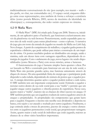 tradicionalmente conversacionais do site (por exemplo, nos murais – walls –
dos perfis, no chat, nas comunidades etc.). O espaço social, enquanto diálo-
go entre essas representações, atua também de forma a reforçar a existência
delas (como postula Ribeiro, 2005, acerca da mecânica da identidade no
ciberespaço) e, consequemente, das redes sociais expressas no sistema.

4.2 O Mafia Wars
       O Mafia Wars13 (MW) foi criado pela Zynga em 2008. Tratava-se, inicial-
mente, de um aplicativo para o Facebook, que funcionava exclusivamente atra-
vés da plataforma via web browser. Posteriormente, sendo expandido para ou-
tros sites de rede social e para outras plataformas – como o iphone. A narrativa
do jogo gira em torno da entrada do jogador no mundo da Máfia em Little Italy,
Nova Iorque. A partir do cumprimento de trabalhos, o jogador ganha pontos de
experiência e dinheiro, que pode utilizar para iniciar a construção de um impé-
rio do crime. Os pontos recebidos podem ser distribuídos em energia, saúde e
stamina, cada um desses itens com vantagens específicas, dependendo da es-
tratégia do jogador. Com o andamento do jogo, novos lugares vão sendo dispo-
nibilizados (como Moscou e Paris) com novas missões, armas e benesses.
       O funcionamento do jogo é bastante simples: basta apontar e clicar. Por
ser baseado na Web e construído para funcionar em um site de rede social, o
Mafia Wars não permite grandes ações, mas funciona unicamente através de
cliques do mouse. Há uma quantidade finita de energia que o participante pode
dispender a cada rodada, dependendo do número de pontos que o jogador pos-
sui. A energia determina quantas ações o jogador poderá realizar a cada turno.
O MW também tem um importante componente social. Estimula o jogador a
recrutar outros dentro de sua rede social para a sua “máfia” e permite que um
jogador ataque outros jogadores e obtenha pontos de experiência. Nesse caso,
quanto maior a “máfia”, maiores são as chances de obter sucesso no ataque. O
MW também permite que uns jogadores roubem de outros jogadores através de
ataques a propriedades. As propriedades são componentes que geram lucro
para o jogador. Enquanto o mesmo não recolhe seus dividendos e deposita no
banco, está sujeito a ser atacado e roubado por outros jogadores. Finalmente, o
jogo estimula ainda a trocas de presentes, pacotes de energia e outros elemen-
tos entre os jogadores pertencentes à rede social, que proporcionam vantagens.
Assim, quanto maior a rede social de indivíduos que estão jogando, maiores as
chances de se obter vários benefícios importantes.

13
     http://www.mafiawars.com/

28
 