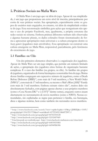 5. Práticas Sociais no Mafia Wars
       O Mafia Wars é um jogo que vai além do jogo. Apesar de sua simplicida-
de, é um jogo que proporciona um certo nível de imersão, principalmente por
conta de suas práticas sociais. Sua apropriação, especialmente entre os gru-
pos de usuários mais engajados, no entanto, vai além da simplicidade eviden-
te do jogo. Essa reconstrução simbólica gera ações que reorganizam não ape-
nas o uso do próprio Facebook, mas, igualmente, a própria estrutura das
redes sociais no sistema. Embora práticas diferentes tenham sido observadas
e algumas bastante plurais, os dados coletados foram sistematizados de for-
ma a apresentar apropriações mais universais e a cultura emergente dentre os
heavy gamers (jogadores mais envolvidos). Essa apropriação vai construir uma
cultura emergente no Mafia Wars, responsável, parcialmente, pelo fenômeno
do crescimento do jogo.

5.1 Famílias ou Clãs
       Um dos primeiros elementos observados é a organização dos jogadores.
Apesar do Mafia Wars ser um jogo simples, que permite um número limitado
de ações, a apropriação dos jogadores criou formas de organização bastante
complexas. É o caso das famílias (ou grupos, ou clãs). As famílias são grupos
de jogadores, organizados de forma hierárquica e construídas fora do jogo. Muitas
dessas famílias congregam um expressivo número de jogadores, como a Death
Before Dishonor (DBD)14, com mais de 9 mil membros, a New World Order
(NWO)15, com mais de 17 mil membros, ou mesmo o Maif aWars [ASS]16 Family
com mais de 3 mil membros. Embora existam vários clãs17, muitos deles são
absolutamente fechados, com páginas apenas abertas a seus próprios membros
(como o Cosa Nostra DK18 e o [1337]19 dentre outras), enquanto outros atuam
abertamente no recrutamento de novos membros (como o NWO). Nessas co-
munidades, são explicitadas as regras para pertencer à família, sua hierarquia,
dicas e algumas notícias, bem como também são recrutados novos membros.


14
   http://www.facebook.com/search/?init=srp&sfxp&o=69&q=[DBD]&s=10#!/
group.php?gid=51612511723&ref=search&sid=657253452.1866872907..1
15
   http://www.facebook.com/group.php?gid=84765354128
16
   http://www.facebook.com/group.php?gid=52192497069
17
   Uma lista pode ser conferida aqui - http://www.facebook-mafiawars.com/clans.html
18
   http://www.facebook.com/group.php?gid=64010431883
19
   http://www.facebook.com/group.php?gid=66944986306

                                                                                29
 