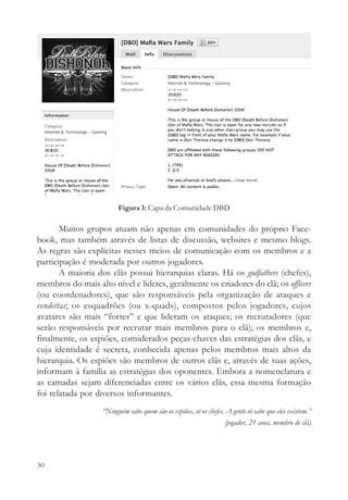 Figura 1: Capa da Comunidade DBD

       Muitos grupos atuam não apenas em comunidades do próprio Face-
book, mas também através de listas de discussão, websites e mesmo blogs.
As regras são explícitas nesses meios de comunicação com os membros e a
participação é moderada por outros jogadores.
       A maioria dos clãs possui hierarquias claras. Há os godfathers (chefes),
membros do mais alto nível e líderes, geralmente os criadores do clã; os officers
(ou coordenadores), que são responsáveis pela organização de ataques e
vendettas; os esquadrões (ou x-quads), compostos pelos jogadores, cujos
avatares são mais “fortes” e que lideram os ataques; os recrutadores (que
serão responsáveis por recrutar mais membros para o clã); os membros e,
finalmente, os espiões, considerados peças-chaves das estratégias dos clãs, e
cuja identidade é secreta, conhecida apenas pelos membros mais altos da
hierarquia. Os espiões são membros de outros clãs e, através de suas ações,
informam à família as estratégias dos oponentes. Embora a nomenclatura e
as camadas sejam diferenciadas entre os vários clãs, essa mesma formação
foi relatada por diversos informantes.
                   “Ninguém sabe quem são os espiões, só os chefes. A gente só sabe que eles existem.”
                                                                   (jogador, 21 anos, membro de clã)




30
 