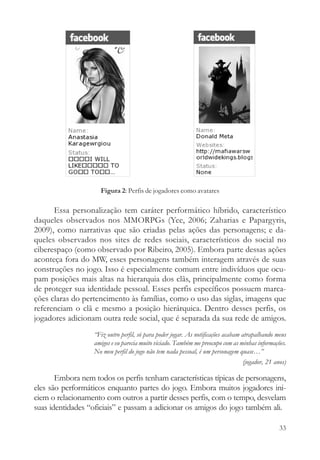 Figura 2: Perfis de jogadores como avatares

      Essa personalização tem caráter performático híbrido, característico
daqueles observados nos MMORPGs (Yee, 2006; Zaharias e Papargyris,
2009), como narrativas que são criadas pelas ações das personagens; e da-
queles observados nos sites de redes sociais, característicos do social no
ciberespaço (como observado por Ribeiro, 2005). Embora parte dessas ações
aconteça fora do MW, esses personagens também interagem através de suas
construções no jogo. Isso é especialmente comum entre indivíduos que ocu-
pam posições mais altas na hierarquia dos clãs, principalmente como forma
de proteger sua identidade pessoal. Esses perfis específicos possuem marca-
ções claras do pertencimento às famílias, como o uso das siglas, imagens que
referenciam o clã e mesmo a posição hierárquica. Dentro desses perfis, os
jogadores adicionam outra rede social, que é separada da sua rede de amigos.
                   “Fiz outro perfil, só para poder jogar. As notificações acabam atrapalhando meus
                   amigos e eu parecia muito viciado. Também me preocupo com as minhas informações.
                   No meu perfil do jogo não tem nada pessoal, é um personagem quase…”
                                                                                   (jogador, 21 anos)

       Embora nem todos os perfis tenham características típicas de personagens,
eles são performáticos enquanto partes do jogo. Embora muitos jogadores ini-
ciem o relacionamento com outros a partir desses perfis, com o tempo, desvelam
suas identidades “oficiais” e passam a adicionar os amigos do jogo também ali.

                                                                                                  33
 