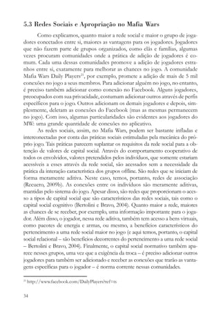 5.3 Redes Sociais e Apropriação no Mafia Wars
       Como explicamos, quanto maior a rede social e maior o grupo de joga-
dores conectados entre si, maiores as vantagens para os jogadores. Jogadores
que não fazem parte de grupos organizados, como clãs e famílias, algumas
vezes procuram comunidades onde a prática de adição de jogadores é co-
mum. Cada uma dessas comunidades promove a adição de jogadores estra-
nhos entre si, exatamente para melhorar as chances no jogo. A comunidade
Mafia Wars Daily Players21, por exemplo, promete a adição de mais de 5 mil
conexões no jogo a seus membros. Para adicionar alguém no jogo, no entanto,
é preciso também adicionar como conexão no Facebook. Alguns jogadores,
preocupados com sua privacidade, costumam adicionar outros através de perfis
específicos para o jogo. Outros adicionam os demais jogadores e depois, sim-
plesmente, deletam as conexões do Facebook (mas as mesmas permanecem
no jogo). Com isso, algumas particularidades são evidentes aos jogadores do
MW: uma grande quantidade de conexões no aplicativo.
       As redes sociais, assim, no Mafia Wars, podem ser bastante infladas e
interconectadas por conta das práticas sociais estimuladas pela mecânica do pró-
prio jogo. Tais práticas parecem suplantar os requisitos da rede social para a ob-
tenção de valores de capital social. Através do comportamento cooperativo de
todos os envolvidos, valores pretendidos pelos indivíduos, que somente estariam
acessíveis a esses através da rede social, são acessados sem a necessidade da
prática da interação característica dos grupos offline. São redes que se iniciam de
forma meramente aditiva. Neste caso, temos, portanto, redes de associação
(Recuero, 2009b). As conexões entre os indivíduos são meramente aditivas,
mantidas pelo sistema do jogo. Apesar disso, são redes que proporcionam o aces-
so a tipos de capital social que são característicos das redes sociais, tais como o
capital social cognitivo (Bertolini e Bravo, 2004). Quanto maior a rede, maiores
as chances de se receber, por exemplo, uma informação importante para o joga-
dor. Além disso, o jogador, nessa rede aditiva, também tem acesso a bens virtuais,
como pacotes de energia e armas, ou mesmo, a benefícios característicos do
pertencimento a uma rede social maior no jogo (e aqui temos, portanto, o capital
social relacional – são benefícios decorrentes do pertencimento a uma rede social
– Bertolini e Bravo, 2004). Finalmente, o capital social normativo também apa-
rece nesses grupos, uma vez que a exigência da troca – é preciso adicionar outros
jogadores para também ser adicionado e receber as conexões que trarão as vanta-
gens específicas para o jogador – é norma corrente nessas comunidades.

21
     http://www.facebook.com/DailyPlayers?ref=ts

34
 