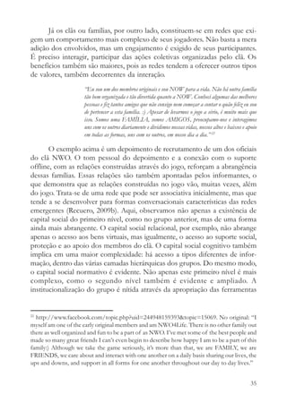 Já os clãs ou famílias, por outro lado, constituem-se em redes que exi-
gem um comportamento mais complexo de seus jogadores. Não basta a mera
adição dos envolvidos, mas um engajamento é exigido de seus participantes.
É preciso interagir, participar das ações coletivas organizadas pelo clã. Os
benefícios também são maiores, pois as redes tendem a oferecer outros tipos
de valores, também decorrentes da interação.
                      “Eu sou um dos membros originais e sou NOW para a vida. Não há outra família
                      tão bem organizada e tão divertida quanto a NOW. Conheci algumas das melhores
                      pessoas e fiz tantos amigos que não consigo nem começar a contar o quão feliz eu sou
                      de pertencer a esta família. :) Apesar de levarmos o jogo a sério, é muito mais que
                      isso. Somos uma FAMÍLIA, somos AMIGOS, preocupamo-nos e interagimos
                      uns com os outros diariamente e dividimos nossas vidas, nossos altos e baixos e apoio
                      em todas as formas, uns com os outros, em nosso dia a dia.” 22

       O exemplo acima é um depoimento de recrutamento de um dos oficiais
do clã NWO. O tom pessoal do depoimento e a conexão com o suporte
offline, com as relações construídas através do jogo, reforçam a abrangência
dessas famílias. Essas relações são também apontadas pelos informantes, o
que demonstra que as relações construídas no jogo vão, muitas vezes, além
do jogo. Trata-se de uma rede que pode ser associativa inicialmente, mas que
tende a se desenvolver para formas conversacionais características das redes
emergentes (Recuero, 2009b). Aqui, observamos não apenas a existência de
capital social do primeiro nível, como no grupo anterior, mas de uma forma
ainda mais abrangente. O capital social relacional, por exemplo, não abrange
apenas o acesso aos bens virtuais, mas igualmente, o acesso ao suporte social,
proteção e ao apoio dos membros do clã. O capital social cognitivo também
implica em uma maior complexidade: há acesso a tipos diferentes de infor-
mação, dentro das várias camadas hierárquicas dos grupos. Do mesmo modo,
o capital social normativo é evidente. Não apenas este primeiro nível é mais
complexo, como o segundo nível também é evidente e ampliado. A
institucionalização do grupo é nítida através da apropriação das ferramentas


22
  http://www.facebook.com/topic.php?uid=244948159393&topic=15069. No original: “I
myself am one of the early original members and am NWO4Life. There is no other family out
there as well organized and fun to be a part of as NWO. I’ve met some of the best people and
made so many great friends I can’t even begin to describe how happy I am to be a part of this
family:) Although we take the game seriously, it’s more than that, we are FAMILY, we are
FRIENDS, we care about and interact with one another on a daily basis sharing our lives, the
ups and downs, and support in all forms for one another throughout our day to day lives.”


                                                                                                        35
 