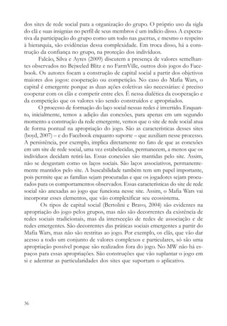dos sites de rede social para a organização do grupo. O próprio uso da sigla
do clã e suas insignias no perfil de seus membros é um indício disso. A expecta-
tiva da participação do grupo como um todo nas guerras, e mesmo o respeito
à hierarquia, são evidências dessa complexidade. Em troca disso, há a cons-
trução da confiança no grupo, na proteção dos indivíduos.
       Falcão, Silva e Ayres (2009) discutem a presença de valores semelhan-
tes observados no Bejweled Blitz e no FarmVille, outros dois jogos do Face-
book. Os autores focam a construção de capital social a partir dos objetivos
maiores dos jogos: cooperação ou competição. No caso do Mafia Wars, o
capital é emergente porque as duas ações coletivas são necessárias: é preciso
cooperar com os clãs e competir entre eles. É nessa dialética da cooperação e
da competição que os valores vão sendo construídos e apropriados.
       O processo de formação do laço social nessas redes é invertido. Enquan-
to, inicialmente, temos a adição das conexões, para apenas em um segundo
momento a construção da rede emergente, vemos que o site de rede social atua
de forma pontual na apropriação do jogo. São as características desses sites
(boyd, 2007) – e do Facebook enquanto suporte – que auxiliam nesse processo.
A persistência, por exemplo, implica diretamente no fato de que as conexões
em um site de rede social, uma vez estabelecidas, permanecem, a menos que os
indivíduos decidam retirá-las. Essas conexões são mantidas pelo site. Assim,
não se desgastam como os laços sociais. São laços associativos, permanente-
mente mantidos pelo site. A buscabilidade também tem um papel importante,
pois permite que as famílias sejam procuradas e que os jogadores sejam procu-
rados para os comportamentos observados. Essas características do site de rede
social são anexadas ao jogo que funciona nesse site. Assim, o Mafia Wars vai
incorporar esses elementos, que vão complexificar seu ecossistema.
        Os tipos de capital social (Bertolini e Bravo, 2004) são evidentes na
apropriação do jogo pelos grupos, mas não são decorrentes da existência de
redes sociais tradicionais, mas da intersecção de redes de associação e de
redes emergentes. São decorrentes das práticas sociais emergentes a partir do
Mafia Wars, mas não são restritas ao jogo. Por exemplo, os clãs, que vão dar
acesso a todo um conjunto de valores complexos e particulares, só são uma
apropriação possível porque são realizados fora do jogo. No MW não há es-
paços para essas apropriações. São construções que vão suplantar o jogo em
si e adentrar as particularidades dos sites que suportam o aplicativo.




36
 