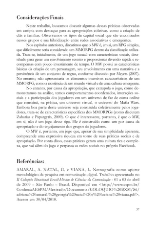 Considerações Finais
       Neste trabalho, buscamos discutir algumas dessas práticas observadas
em campo, com destaque para as apropriações coletivas, como a criação de
clãs e famílias. Observamos os tipos de capital social que são encontrados
nesses grupos e sua hibridização entre redes associativas e emergentes.
       Nos capítulos anteriores, discutimos que o MW é, em si, um RPG simples,
que dificilmente seria considerado um MMORPG dentro da classificação utiliza-
da. Trata-se, inicialmente, de um jogo casual, com características sociais, dese-
nhado para gerar um envolvimento restrito e proporcionar diversão rápida e re-
compensas com pouco investimento de tempo. O MW possui as características
básicas da criação de um personagem, seu envolvimento em uma narrativa e a
persistência de um conjunto de regras, conforme discutido por Meyers (2007).
No entanto, não apresentaria os elementos imersivos característicos de um
MMORPG, como a existência de um mundo virtual e de uma cultura emergente.
       No entanto, por causa da apropriação, que extrapola o jogo, como de-
monstramos na análise, temos comportamentos coordenados, interações so-
ciais e a participação dos jogadores em um universo de faz de conta online
que constitui, na prática, um universo virtual, o universo do Mafia Wars.
Embora boa parte deste universo seja construída coletivamente pelos joga-
dores, trata-se de características específicas dos MMORPGs (como discutem
Zaharias e Papargyris, 2009). O que é interessante, portanto, é que o MW,
em si, não é um jogo desse tipo. Ele é construído como um por causa da
apropriação e do engajamento dos grupos de jogadores.
       O MW é, portanto, um jogo que, apesar de sua simplicidade aparente,
compreende uma expressiva riqueza em torno de suas práticas sociais e de
apropriação. Por conta disso, essas práticas geram uma cultura rica e comple-
xa, que vai além do jogo e perpassa as redes sociais no próprio Facebook.


Referências:
AMARAL, A. NATAL, G. e VIANA, L. Netnografia como aporte
metodológico da pesquisa em comunicação digital. Trabalho apresentado no
II Coloquio Binacional Brasil-México de Ciências da Comunicação - 01 a 03 de abril
de 2009 – São Paulo – Brasil. Disponível em <http://www.espm.br/
ConhecaAESPM/Mestrado/Documents/COLOQUIO%20BXM/S6/
adriana%20amaral,%20georgia%20natal%20e%20luciana%20viana.pdf>.
Acesso em 30/04/2010.

                                                                               37
 