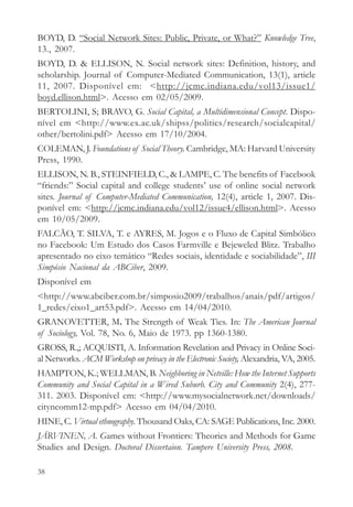 BOYD, D. “Social Network Sites: Public, Private, or What?” Knowledge Tree,
13., 2007.
BOYD, D. & ELLISON, N. Social network sites: Definition, history, and
scholarship. Journal of Computer-Mediated Communication, 13(1), article
11, 2007. Disponível em: <http://jcmc.indiana.edu/vol13/issue1/
boyd.ellison.html>. Acesso em 02/05/2009.
BERTOLINI, S; BRAVO, G. Social Capital, a Multidimensional Concept. Dispo-
nível em <http://www.ex.ac.uk/shipss/politics/research/socialcapital/
other/bertolini.pdf> Acesso em 17/10/2004.
COLEMAN, J. Foundations of Social Theory. Cambridge, MA: Harvard University
Press, 1990.
ELLISON, N. B., STEINFIELD, C., & LAMPE, C. The benefits of Facebook
“friends:” Social capital and college students’ use of online social network
sites. Journal of Computer-Mediated Communication, 12(4), article 1, 2007. Dis-
ponível em: <http://jcmc.indiana.edu/vol12/issue4/ellison.html>. Acesso
em 10/05/2009.
FALCÃO, T. SILVA, T. e AYRES, M. Jogos e o Fluxo de Capital Simbólico
no Facebook: Um Estudo dos Casos Farmville e Bejeweled Blitz. Trabalho
apresentado no eixo temático “Redes sociais, identidade e sociabilidade”, III
Simpósio Nacional da ABCiber, 2009.
Disponível em
<http://www.abciber.com.br/simposio2009/trabalhos/anais/pdf/artigos/
1_redes/eixo1_art53.pdf>. Acesso em 14/04/2010.
GRANOVETTER, M. The Strength of Weak Ties. In: The American Journal
of Sociology, Vol. 78, No. 6, Maio de 1973. pp 1360-1380.
GROSS, R.,; ACQUISTI, A. Information Revelation and Privacy in Online Soci-
al Networks. ACM Workshop on privacy in the Electronic Society, Alexandria, VA, 2005.
HAMPTON, K.; WELLMAN, B. Neighboring in Netville: How the Internet Supports
Community and Social Capital in a Wired Suburb. City and Community 2(4), 277-
311. 2003. Disponível em: <http://www.mysocialnetwork.net/downloads/
cityncomm12-mp.pdf> Acesso em 04/04/2010.
HINE, C. Virtual ethnography. Thousand Oaks, CA: SAGE Publications, Inc. 2000.
JÄRVINEN, A. Games without Frontiers: Theories and Methods for Game
Studies and Design. Doctoral Dissertaion. Tampere University Press, 2008.

38
 