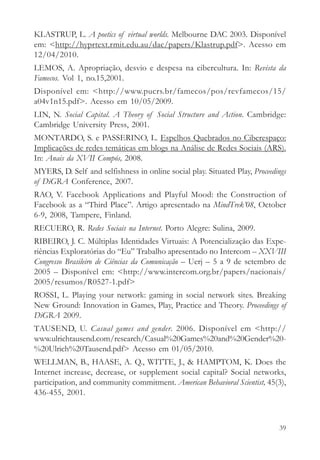 KLASTRUP, L. A poetics of virtual worlds. Melbourne DAC 2003. Disponível
em: <http://hyprtext.rmit.edu.au/dac/papers/Klastrup.pdf>. Acesso em
12/04/2010.
LEMOS, A. Apropriação, desvio e despesa na cibercultura. In: Revista da
Famecos. Vol 1, no.15,2001.
Disponível em: <http://www.pucrs.br/famecos/pos/revfamecos/15/
a04v1n15.pdf>. Acesso em 10/05/2009.
LIN, N. Social Capital. A Theory of Social Structure and Action. Cambridge:
Cambridge University Press, 2001.
MONTARDO, S. e PASSERINO, L. Espelhos Quebrados no Ciberespaço:
Implicações de redes temáticas em blogs na Análise de Redes Sociais (ARS).
In: Anais da XVII Compós, 2008.
MYERS, D. Self and selfishness in online social play. Situated Play, Proceedings
of DiGRA Conference, 2007.
RAO, V. Facebook Applications and Playful Mood: the Construction of
Facebook as a “Third Place”. Artigo apresentado na MindTrek’08, October
6-9, 2008, Tampere, Finland.
RECUERO, R. Redes Sociais na Internet. Porto Alegre: Sulina, 2009.
RIBEIRO, J. C. Múltiplas Identidades Virtuais: A Potencialização das Expe-
riências Exploratórias do “Eu” Trabalho apresentado no Intercom – XXVIII
Congresso Brasileiro de Ciências da Comunicação – Uerj – 5 a 9 de setembro de
2005 – Disponível em: <http://www.intercom.org.br/papers/nacionais/
2005/resumos/R0527-1.pdf>
ROSSI, L. Playing your network: gaming in social network sites. Breaking
New Ground: Innovation in Games, Play, Practice and Theory. Proceedings of
DiGRA 2009.
TAUSEND, U. Casual games and gender. 2006. Disponível em <http://
www.ulrichtausend.com/research/Casual%20Games%20and%20Gender%20-
%20Ulrich%20Tausend.pdf> Acesso em 01/05/2010.
WELLMAN, B., HAASE, A. Q., WITTE, J., & HAMPTOM, K. Does the
Internet increase, decrease, or supplement social capital? Social networks,
participation, and community commitment. American Behavioral Scientist, 45(3),
436-455, 2001.



                                                                             39
 