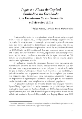 Jogos e o Fluxo de Capital
                 Simbólico no Facebook:
             Um Estudo dos Casos Farmville
                   e Bejeweled Blitz
                              Thiago Falcão, Tarcízio Silva, Marcel Ayres


       O desenvolvimento e a emergência de sites de redes sociais, na pri-
meira década do século XXI, acompanharam mudanças significativas na
circulação de informação e comunicação interpessoal – parte destas anco-
radas nos novos dispositivos tecnológicos de comunicação. Em sites de
redes sociais (SRS), o modelo de aplicativos sociais foi originado no Facebook,
em 2007. Criado em 2004, o Facebook deu seus primeiros passos como um
SRS interno da Universidade de Harvard, expandindo seu alcance pouco a
pouco até se tornar, atualmente, o maior site do tipo, com mais de 500
milhões de usuários em todo o mundo. Parte desse sucesso se deve à popu-
laridade dos aplicativos sociais.
       Os aplicativos sociais são programas desenvolvidos para serem dis-
ponibilizados em sites de redes sociais, através de uma interface que per-
mite que estes programas acessem recursos próprios do site de rede social
no qual é inserido. Com apenas pouco mais de dois anos de existência, os
aplicativos sociais têm se popularizado através de exemplares que promo-
vem diferentes tipos de interações entre os usuários, oferecendo ferramen-
tas de produção e organização de conteúdo ou jogos que, no caso específi-
co do Facebook, estão entre os aplicativos sociais mais populares.
       Os produtos analisados no presente trabalho são os jogos Farmville e
Bejeweled Blitz. O primeiro é, no breve momento em que este artigo é escrito,
o aplicativo mais usado no Facebook1. Criado em 2009 pela produtora Zynga,
especificamente para este SRS, Farmville chegou a ultrapassar a marca dos 80
milhões de usuários. Bejeweled Blitz, criado pela Popcap Games em 2008,


1
 De acordo com os dados fornecidos mediante consulta ao diretório de aplicações do SRS
Facebook - http://www.facebook.com/apps/directory.php

                                                                                   41
 
