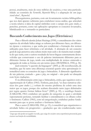 possui, atualmente, mais de onze milhões de usuários, e traz uma particula-
ridade: ao contrário de Farmville, Bejeweled Blitz é a adaptação de um jogo
stand-alone2, Bejeweled.
      Prosseguiremos, portanto, com um levantamento teórico-bibliográfico
que nos dará aparato suficiente para estabelecer nossa análise, que articulará
a teoria relativa à ideia de capital simbólico com o campo dos game studies, e
perceber, portanto, como tais aplicações apropriam os conceitos levantados,
hibridizando-os e tornando-os particulares.

Buscando Conhecimento nos Jogos (Eletrônicos)
       Para o filósofo alemão Johan Huizinga (1950), o entendimento dos vários
aspectos da atividade lúdica atinge as culturas por diferentes faces, em diferen-
tes épocas e contextos, o que acaba por condicionar a formação dos termos
utilizados para fazer referência a tal atividade. A abstração de um conceito
geral de jogo penetrou uma cultura muito mais cedo e de maneira mais comple-
ta do que outra, com o curioso resultado de haver línguas extremamente desen-
volvidas que conservaram o uso de palavras inteiramente diferentes para as
diferentes formas de jogo, tendo esta multiplicidade de termos entravado a
agregação de todas as formas em um termo único (HUIZINGA, 1950, p. 34).
       Juul comenta “a questão da linguagem” (2005, p. 28) reconhecendo, de
imediato, que há tanto uma diferença essencial quanto uma aproximação ir-
remediável entre os conceitos de jogo e brincadeira. A dimensão significativa
de tais palavras, contudo – game e play, no original – não pode ser abraçada
com livres traduções.
       É na diferenciação entre jogo e brincadeira, então, que seguimos com a
argumentação de Caillois (1961). Embora, para Juul, “as duas narrativas clás-
sicas dos game studies (...) sofram do mesmo problema de cobrir uma área
maior que os jogos, porque eles acabam discutindo tanto jogos delimitados
por regras quanto formas lúdicas livres” (2005, p. 10), o sociólogo francês
(CAILLOIS, 1961) estabelece um quadro de categorias às quais a atividade
supostamente pertence, tentando facilitar o entendimento e os olhares sobre
o fenômeno. Caillois (1961), com tal categorização, estabelece pedras funda-
mentais para que se possa analisar o fenômeno lúdico.
       Para o autor (CAILLOIS, 1961, p. 13), é concebível que organizemos a
atividade lúdica em progressões – gradações que são condicionadas tanto

2
 Jogo que não pode ser jogado via rede, que exige do usuário uma experiência presencial, para
exercer sua função de sociabilidade.

42
 