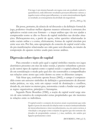 Um jogo é um sistema baseado em regras com um resultado variável e
                   quantificável, onde diferentes resultados possuem diferentes valores; o
                   jogador exerce esforço para influenciar, e se sente emocionalmente ligado
                   ao resultado; as consequências da atividade são negociáveis
                                                                         (JUUL, 2005, p. 36)

       De posse, portanto, da ciência de tal discussão e da definição formal de
jogo, podemos visualizar melhor algumas nuances referentes à estrutura dos
aplicativos sociais com esse formato – e traçar análises que vão nos ajudar a
compreender como se dão os fluxos de capital simbólico nas devidas situa-
ções. Debruçaremo-nos, a partir de agora, sobre questões relacionadas às
redes sociais online e a como, efetivamente, formas de capital circulam por
entre seus nós. Por fim, uma apropriação do conceito de capital social volta-
do pra manifestações relacionadas aos video games será discutida, no intuito da
composição do aparato teórico usado para nossas análises.


Digressão sobre tipos de capital
       Para entender o modo pelo qual o capital simbólico transita nos jogos
eletrônicos presentes em sites de redes sociais, é preciso vislumbrar a presen-
ça de outros tipos de capitais como o capital social e o capital cultural, levan-
do em consideração o modo pelo qual eles são construídos e compartilhados
nas relações entre atores que estão dentro ou entre os diferentes campos.
       Vale frisar que, conforme aponta Souza (2002), o campo é compreen-
dido como um universo simbólico de definição e gerenciamento de determi-
nadas práticas, ou seja, seria um espaço social de dominação e conflitos,
dotado de, em maior ou menor grau, autonomia e tende a fundar suas própri-
as regras organizativas, princípios e hierarquias.
       Segundo Pierre Bourdieu (1980), a noção de capital social surge atra-
vés de uma tentativa de compreender certas propriedades que são inerentes
às relações entre os indivíduos.
                   O capital social é o conjunto de recursos atuais ou potenciais que estão
                   ligados à posse de uma rede de relações mais ou menos institucionalizadas
                   de interconhecimento e inter-reconhecimento, ou, em outros termos, à
                   vinculação a um grupo como conjunto de agentes que não somente são
                   dotados de propriedades comuns (...) mas, também, são unidos por
                   ligações permanentes e úteis
                                                                (BOURDIEU, 1980. p.2-3).



44
 