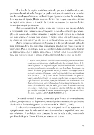 O acúmulo de capital social conquistado por um indivíduo depende,
portanto, da rede de relações que ele pode efetivamente mobilizar e do volu-
me de capital (econômico ou simbólico) que é posse exclusiva de um daque-
les a quem está ligado. Dessa maneira, dentro das relações sociais as trocas
de capital social variam em função da posição hierárquica dos agentes dentro
do campo ao qual pertencem.
       Outra característica do capital social diz respeito a sua intangibilidade
e comparação com outras formas. Enquanto o capital econômico, por exem-
plo, está dentro das contas bancárias, o capital social repousa na estrutura
das suas relações. Ou seja, para adquirir o capital social um indivíduo precisa
se relacionar com outro(s), e são estes a verdadeira fonte dos seus benefícios.
       Outro conceito cunhado por Bourdieu é o de capital cultural, utilizado
para compreender a teia simbólica socialmente criada pelas relações entre os
indivíduos. Para o sociólogo, além do capital cultural existem outras formas
de capital, tais como: o capital econômico, o capital social e o capital simbó-
lico, que juntos formam o espaço multidimensional das formas de poder.

                   O mundo social pode ser concebido como um espaço multidimensional
                   construído empiricamente pela identificação dos principais fatores de di-
                   ferenciação que são responsáveis por diferenças observadas num dado
                   universo social ou, em outras palavras, pela descoberta dos poderes ou
                   formas de capital que podem vir a atuar, como ases num jogo de cartas
                   neste universo específico que é a luta (ou competição) pela apropriação de
                   bens escassos. (...) Os poderes sociais fundamentais são: em primeiro
                   lugar o capital econômico, em suas diversas formas; em segundo lugar o
                   capital cultural, ou melhor, o capital informacional também em suas
                   diversas formas; em terceiro lugar, duas formas de capital que estão alta-
                   mente correlacionadas: o capital social, que consiste de recursos baseados
                   em contatos e participação em grupos e o capital simbólico que é a forma
                   que os diferentes tipos de capital toma uma vez percebidos e reconheci-
                   dos como legítimos. (BOURDIEU, P. 1987. p.4).

        O capital cultural é, então, constituído por formas de conhecimento
cultural, competências ou disposições, um código internalizado, desigualmente
distribuído e fiador dos ganhos de distinção (BOURDIEU, 1996).
       A adequada compreensão de como o capital social se apresenta e é
apropriado em sites de redes sociais envolve entender as especificidades des-
ses ambientes. A definição mais corrente de site de rede social, apresentada
por Danah Boyd e Nicole Ellison, os caractetiza como:


                                                                                          45
 