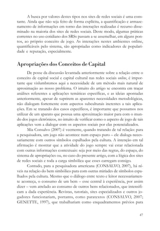 A busca por valores destes tipos nos sites de redes sociais é uma cons-
tante. Ainda que não seja feito de forma explícita, a quantificação e armaze-
namento de informações em torno das interações realizadas é recurso disse-
minado na maioria dos sites de redes sociais. Deste modo, algumas práticas
correntes no uso cotidiano dos SRSs passam a se assemelhar, em alguns pon-
tos, ao próprio conceito de jogo. As interações nestes ambientes online,
quantificáveis pelo sistema, são apropriadas como indicadores de populari-
dade e reputação, especialmente.


Apropriações dos Conceitos de Capital
       De posse da discussão levantada anteriormente sobre a relação entre o
conceito de capital social e capital cultural nas redes sociais online, é impor-
tante que vislumbremos aqui a necessidade de um método mais natural de
aproximação ao nosso problema. O intuito do artigo se encontra em traçar
análises referentes a aplicações temáticas específicas, e as ideias apontadas
anteriormente, apesar de suprirem as aparentes necessidades metodológicas,
não dialogam fortemente com aspectos subculturais inerentes a tais aplica-
ções. Em se tratando dos casos específicos, é importante que possamos nos
utilizar de um aparato que possua uma aproximação maior para com o mun-
do dos jogos eletrônicos, no intuito de verificar como o aspecto de jogo de tais
aplicações vem a dialogar com os aspectos sociais por elas potencializados.
       Mia Consalvo (2007) é veemente, quando tratando de tal relação: para
a pesquisadora, um jogo não acontece num espaço puro – ele dialoga neces-
sariamente com outros símbolos espalhados pela cultura. A intenção em tal
afirmação é mostrar que a atividade do jogo sempre vai estar relacionada
com outras informações contextuais: seja por meio das regras, do espaço, do
sistema de apropriações ou, no caso do presente artigo, com a lógica dos sites
de redes sociais e toda a carga simbólica que esses carregam consigo.
       Contudo, para a pesquisadora americana (CONSALVO, 2007), há ní-
veis na relação do bem simbólico para com outras miríades de símbolos espa-
lhados pela cultura. Mesmo que o diálogo entre texto e leitor necessariamen-
te aconteça, o consumo de um bem – esse central à experiência, por assim
dizer – vem atrelado ao consumo de outros bens relacionados, que intensifi-
cam a dada experiência. Revistas, tutoriais, sites especializados e outros jo-
gadores funcionariam, portanto, como paratextos (CONSALVO, 2007;
GENETTE, 1997), que trabalhariam como enquadramentos prévios para

                                                                             47
 