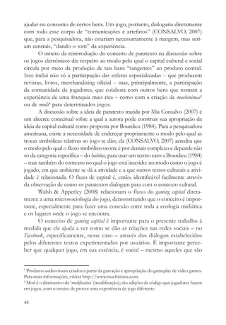 ajudar no consumo de certos bens. Um jogo, portanto, dialogaria diretamente
com todo esse corpo de “comunicações e artefatos” (CONSALVO, 2007)
que, para a pesquisadora, não estariam necessariamente à margem, mas seri-
am centrais, “dando o tom” da experiência.
       O intuito da reintrodução do conceito de paratexto na discussão sobre
os jogos eletrônicos diz respeito ao modo pelo qual o capital cultural e social
circula por meio da produção de tais bens “tangentes” ao produto central.
Isso inclui não só a participação das esferas especializadas – que produzem
revistas, livros, merchandising oficial – mas, principalmente, a participação
da comunidade de jogadores, que colabora com outros bens que tornam a
experiência de uma franquia mais rica – como com a criação de machinimas5
ou de mods6 para determinados jogos.
       A discussão sobre a ideia de paratexto trazida por Mia Consalvo (2007) é
um alicerce conceitual sobre a qual a autora pode construir sua apropriação da
ideia de capital cultural como proposta por Bourdieu (1984). Para a pesquisadora
americana, existe a necessidade de endereçar propriamente o modo pelo qual as
trocas simbólicas relativas ao jogo se dão; ela (CONSALVO, 2007) acredita que
o modo pelo qual o fluxo simbólico ocorre é por demais complexo e depende não
só da categoria específica – do habitus, para usar um termo caro a Bourdieu (1984)
– mas também do contexto no qual o jogo está inserido: no modo como o jogo é
jogado, em que ambiente se dá a atividade e a que outros textos culturais a ativi-
dade é relacionada. O fluxo de capital é, então, identificável facilmente através
da observação de como os paratextos dialogam para com o contexto cultural.
       Walsh & Apperley (2008) relacionam o fluxo do gaming capital direta-
mente a uma microsociologia do jogo, demonstrando que o conceito é impor-
tante, especialmente para fazer uma conexão entre toda a ecologia midiática
e os lugares onde o jogo se encontra.
       O conceito de gaming capital é importante para o presente trabalho à
medida que ele ajuda a ver como se dão as relações nas redes sociais – no
Facebook, especificamente, nesse caso – através dos diálogos estabelecidos
pelos diferentes textos experimentados por usuários. É importante perce-
ber que qualquer jogo, em sua essência, é social – mesmo aqueles que são


5
  Produtos audiovisuais criados a partir da gravação e apropriação do gameplay de video games.
Para mais informações, visitar http://www.machinima.com.
6
  Mod é o diminutivo de ‘modification’ (modificação); são adições de código que jogadores fazem
em jogos, com o intuito de prover uma experiência de jogo diferente.

48
 