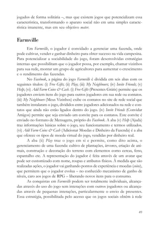 jogados de forma solitária –, mas que existem jogos que potencializam essa
característica, transformando o aparato social não em uma simples caracte-
rística imanente, mas em seu objetivo mater.


Farmville
       Em Farmville, o jogador é convidado a gerenciar uma fazenda, onde
pode cultivar, vender e ganhar dinheiro para obter sucesso na vida campesina.
Para potencializar a sociabilidade do jogo, foram desenvolvidas estratégias
internas que possibilitam que o jogador possa, por exemplo, chamar vizinhos
para sua rede, montar um grupo de agricultores para aumentar o crescimento
e o rendimento das fazendas.
       No Facebook, a página do jogo Farmville é dividida em seis abas com os
seguintes títulos: (i) Free Gifts; (ii) Play; (iii) My Neighbours; (iv) Invite Friends; (v)
Help; (vi) Add Farm Coins & Cash. (i) Free Gifts (Presentes Grátis) permite que os
jogadores enviem itens do jogo para outros jogadores em sua rede ou contatos.
(iii) My Neighbours (Meus Vizinhos) exibe os contatos no site de rede social que
também instalaram o jogo, divididos entre jogadores adicionados na rede e con-
tatos que ainda não estão ligados dentro do jogo. (iv) Invite Friends (Convidar
Amigos) permite que seja enviado um convite para os contatos. Este convite é
enviado no formato de Mensagens, próprio do Facebook. A aba (v) Help (Ajuda)
traz informações básicas sobre o jogo, seu funcionamento e termos utilizados.
(vi) Add Farm Coins & Cash (Adicionar Moedas e Dinheiro da Fazenda) é a aba
que oferece os tipos de moeda virtual do jogo, vendidas por dinheiro real.
       A aba (ii) Play traz o jogo em si e permite, como dito acima, o
gerenciamento de uma fazenda: cultivo de plantações, árvores, criação de ani-
mais, construção e decoração do terreno com elementos como cercas, feno,
espantalho etc. A representação do jogador é feita através de um avatar que
pode ser customizado com nome, roupas e atributos físicos. À medida que são
realizadas ações, o jogador vai ganhando pontos de experiência e moedas (coins),
que permitem que o jogador evolua – no conhecido mecanismo de ganho de
níveis, caro aos jogos de RPG – liberando novos itens para o consumo.
       As conquistas em Farmville podem ser totalmente individuais, alcança-
das através do uso do jogo sem interações com outros jogadores ou alcança-
das através de pequenas interações, particularmente o envio de presentes.
Essa estratégia, possibilitada pelo acesso que os jogos sociais obtêm à rede


                                                                                        49
 