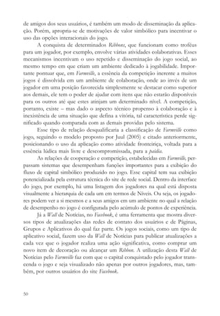 de amigos dos seus usuários, é também um modo de disseminação da aplica-
ção. Porém, apropria-se de motivações de valor simbólico para incentivar o
uso das opções interacionais do jogo.
       A conquista de determinados Ribbons, que funcionam como troféus
para um jogador, por exemplo, envolve várias atividades colaborativas. Esses
mecanismos incentivam o uso repetido e disseminação do jogo social, ao
mesmo tempo em que criam um ambiente dedicado à jogabilidade. Impor-
tante pontuar que, em Farmville, a essência da competição inerente a muitos
jogos é dissolvida em um ambiente de colaboração, onde ao invés de um
jogador em uma posição favorecida simplesmente se destacar como superior
aos demais, ele tem o poder de ajudar com itens que não estarão disponíveis
para os outros até que estes atinjam um determinado nível. A competição,
portanto, existe – mas dado o aspecto técnico propenso à colaboração e à
inexistência de uma situação que defina a vitória, tal característica perde sig-
nificado quando comparada com as demais providas pelo sistema.
       Esse tipo de relação desqualificaria a classificação de Farmville como
jogo, seguindo o modelo proposto por Juul (2005) e citado anteriormente,
posicionando o uso da aplicação como atividade fronteiriça, voltada para a
essência lúdica mais livre e descompromissada, para a paidia.
       As relações de cooperação e competição, estabelecidas em Farmville, per-
passam sistemas que desempenham funções importantes para a exibição do
fluxo de capital simbólico produzido no jogo. Esse capital tem sua exibição
potencializada pela estrutura técnica do site de rede social. Dentro da interface
do jogo, por exemplo, há uma listagem dos jogadores na qual está disposta
visualmente a hierarquia de cada um em termos de Níveis. Ou seja, os jogado-
res podem ver a si mesmos e a seus amigos em um ambiente no qual a relação
de desempenho no jogo é configurada pelo acúmulo de pontos de experiência.
       Já a Wall de Notícias, no Facebook, é uma ferramenta que mostra diver-
sos tipos de atualizações das redes de contato dos usuários e de Páginas,
Grupos e Aplicativos do qual faz parte. Os jogos sociais, como um tipo de
aplicativo social, fazem uso da Wall de Notícias para publicar atualizações a
cada vez que o jogador realiza uma ação significativa, como comprar um
novo item de decoração ou alcançar um Ribbon. A utilização desta Wall de
Notícias pelo Farmville faz com que o capital conquistado pelo jogador trans-
cenda o jogo e seja visualizado não apenas por outros jogadores, mas, tam-
bém, por outros usuários do site Facebook.


50
 