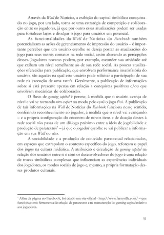 Através da Wall de Notícias, a exibição do capital simbólico conquista-
do no jogo, por um lado, torna-se uma estratégia de competição e colabora-
ção entre os jogadores, já que por outro essas atualizações podem ser usadas
para fortalecer laços e divulgar o jogo para usuários em potencial.
       As funcionalidades da Wall de Notícias do Facebook também
potencializam as ações de gerenciamento de impressão do usuário – é impor-
tante perceber que um usuário escolhe se deseja postar as atualizações do
jogo para seus outros contatos na rede social, assim alterando as percepções
desses. Jogadores novatos podem, por exemplo, esconder sua atividade até
que exibam um nível semelhante ao de sua rede social. As poucas atualiza-
ções oferecidas para publicação, que envolvem performance insatisfatória do
usuário, são aquelas na qual este usuário pode solicitar a participação de sua
rede na execução de uma tarefa. Geralmente, a publicação de informações
sobre si está presente apenas em relação a conquistas positivas e/ou que
envolvam mecânicas de colaboração.
       O fluxo de gaming capital é perene, à medida que o usuário avança de
nível e vai se tornando um expert no modo pelo qual o jogo flui. A publicação
de tais informações na Wall de Notícias do Facebook funciona nesse sentido,
conferindo reconhecimento ao jogador, à medida que o nível vai avançando
– e a própria configuração do encontro de novos itens e de doação destes à
rede social não passa de um diálogo próximo entre a ideia de jogabilidade e
produção de paratextos7 – já que o jogador escolhe se vai publicar a informa-
ção em sua Wall ou não.
       A sociabilidade e a produção de conteúdo paratextual relacionados,
em espaços que extrapolam o contexto específico do jogo, reforçam o papel
dos jogos na cultura midiática. A atribuição e circulação de gaming capital na
relação dos usuários entre si e com os desenvolvedores do jogo é uma relação
de trocas simbólicas complexas que influenciam as experiências individuais
dos jogadores, os modos sociais de jogo e, mesmo, a própria formatação des-
ses produtos culturais.




7
 Além da página no Facebook, foi criado um site oficial - http://www.farmville.com/ – que
funciona como ferramenta de criação de paratextos e na manutenção do gaming capital relativo
aos jogadores.


                                                                                         51
 