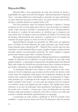 Bejeweled Blitz
        Bejeweled Blitz é uma apropriação de toda uma história de forma e
jogabilidade dos jogos stand-alone da franquia – Bejeweled, Bejeweled 2 e Bejeweled
Twist – cuja única diferença é relacionada ao mercado em jogos eletrônicos:
os jogos anteriores possuem versões deluxe, nas quais existem vários modos
de jogo, e partidas podem ser jogadas horas a fio.
        Nos dois primeiros jogos da franquia Bejeweled, o objetivo é formar
conjuntos de três ou mais gemas pela ação de troca de posição no tabuleiro
(swap). Cada swap bem sucedido é recompensado com o desaparecimento
do conjunto e a adição de mais gemas ao tabuleiro, que é composto por
uma matriz de 8 x 8 espaços, como um tabuleiro de Xadrez. No terceiro jogo
da franquia, diferentemente dos anteriores, o jogador move em rotação um
conjunto de quatro gemas, ao invés da troca de costume.
        Bejeweled Blitz foi lançado em dezembro de 2008 como um aplicativo
para o Facebook, de forma diferente dos jogos anteriores, que foram inicial-
mente lançados para a plataforma PC – Bejeweled Twist, terceiro jogo da série,
introduziu o modo chamado Blitz, no qual o jogador compete consigo mesmo
tentando superar suas pontuações anteriores. Na versão original, o jogador
possui cinco minutos para obter o máximo de pontos.
        Rearranjando sua própria produção, a Popcap transformou a jogabilidade
simples de Bejeweled em um aplicativo no qual membros de uma rede social
podem competir – e onde grupos competem por um prêmio maior. Em Bejeweled
Blitz, cada usuário do Facebook tem um minuto para fazer o máximo de pontos
que puder, utilizando-se das possibilidades técnicas descritas acima.
        As principais diferenças com relação à versão original se dão exata-
mente no viés de competição, que acontece em dois níveis: um interno à rede
social, outro de competição entre grupos. No (i) primeiro, membros de uma
mesma rede competem pelos 10 primeiros lugares em pontuação. É impor-
tante perceber que a topologia da rede sempre está alinhada para o usuário,
tendo o próprio como centro – ou seja, cada um compete com seus respecti-
vos contatos, nunca com alguém que não conhece. Isso significa que, possi-
velmente, as árvores de pontuação serão geralmente heterogêneas, variando
de acordo com o usuário – a menos que o jogo seja disputado em uma rede
fechada, onde cada membro se relaciona com todos os outros, mas onde cada
contato é também distribuído igualitariamente na topologia.
        A pontuação de cada usuário é publicada na Wall do Facebook como
medalhas – o jogo descreve marcos de 25 em 25 mil pontos, além de mostrar

52
 