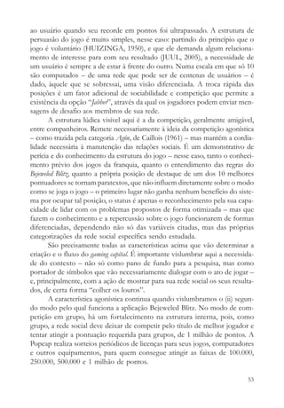 ao usuário quando seu recorde em pontos foi ultrapassado. A estrutura de
persuasão do jogo é muito simples, nesse caso: partindo do princípio que o
jogo é voluntário (HUIZINGA, 1950), e que ele demanda algum relaciona-
mento de interesse para com seu resultado (JUUL, 2005), a necessidade de
um usuário é sempre a de estar à frente do outro. Numa escala em que só 10
são computados – de uma rede que pode ser de centenas de usuários – é
dado, àquele que se sobressai, uma visão diferenciada. A troca rápida das
posições é um fator adicional de sociabilidade e competição que permite a
existência da opção “Jabber”, através da qual os jogadores podem enviar men-
sagens de desafio aos membros de sua rede.
       A estrutura lúdica visível aqui é a da competição, geralmente amigável,
entre companheiros. Remete necessariamente à ideia da competição agonística
– como trazida pela categoria Agôn, de Caillois (1961) – mas mantém a cordia-
lidade necessária à manutenção das relações sociais. É um demonstrativo de
perícia e do conhecimento da estrutura do jogo – nesse caso, tanto o conheci-
mento prévio dos jogos da franquia, quanto o entendimento das regras do
Bejeweled Blitz, quanto a própria posição de destaque de um dos 10 melhores
pontuadores se tornam paratextos, que não influem diretamente sobre o modo
como se joga o jogo – o primeiro lugar não ganha nenhum benefício do siste-
ma por ocupar tal posição, o status é apenas o reconhecimento pela sua capa-
cidade de lidar com os problemas propostos de forma otimizada – mas que
fazem o conhecimento e a repercussão sobre o jogo funcionarem de formas
diferenciadas, dependendo não só das variáveis citadas, mas das próprias
categorizações da rede social específica sendo estudada.
       São precisamente todas as características acima que vão determinar a
criação e o fluxo do gaming capital. É importante vislumbrar aqui a necessida-
de do contexto – não só como pano de fundo para a pesquisa, mas como
portador de símbolos que vão necessariamente dialogar com o ato de jogar –
e, principalmente, com a ação de mostrar para sua rede social os seus resulta-
dos, de certa forma “colher os louros”.
       A característica agonística continua quando vislumbramos o (ii) segun-
do modo pelo qual funciona a aplicação Bejeweled Blitz. No modo de com-
petição em grupo, há um fortalecimento na estrutura interna, pois, como
grupo, a rede social deve deixar de competir pelo título de melhor jogador e
tentar atingir a pontuação requerida para grupos, de 1 milhão de pontos. A
Popcap realiza sorteios periódicos de licenças para seus jogos, computadores
e outros equipamentos, para quem consegue atingir as faixas de 100.000,
250.000, 500.000 e 1 milhão de pontos.

                                                                           53
 